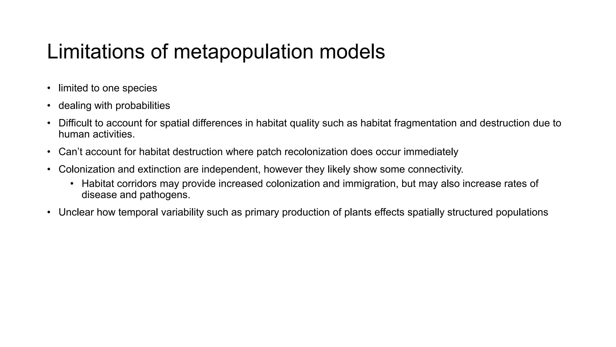 Limitations of metapopulation models
• limited to one species
• dealing with probabilities
• Difficult to account for spatial differences in habitat quality such as habitat fragmentation and destruction due to
human activities.
• Can’t account for habitat destruction where patch recolonization does occur immediately
• Colonization and extinction are independent, however they likely show some connectivity.
• Habitat corridors may provide increased colonization and immigration, but may also increase rates of
disease and pathogens.
• Unclear how temporal variability such as primary production of plants effects spatially structured populations
 