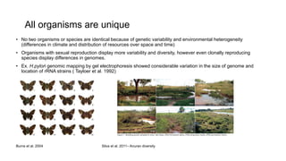 All organisms are unique
• No two organisms or species are identical because of genetic variability and environmental heterogeneity
(differences in climate and distribution of resources over space and time)
• Organisms with sexual reproduction display more variability and diversity, however even clonally reproducing
species display differences in genomes.
• Ex. H.pylori genomic mapping by gel electrophoresis showed considerable variation in the size of genome and
location of rRNA strains ( Tayloer et al. 1992)
Burns et al. 2004 Silva et al. 2011– Anuran diversity
 