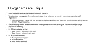 All organisms are unique
• Multicellular organisms are more diverse than bacteria.
• Variation sets biology apart from other sciences, other sciences have more narrow considerations of
organization
• All molecules are made with the same chemical composition, and electrons remain electrons in whatever
system they are studied.
• Variation in organisms and environmental heterogeneity constrains ecological predictions, especially in
population modeling.
• Ex. Metapopulation Model
• Equal chances of colonization in each patch
• Equal chances of extinction in each patch
• Ex. Exponential Model
• No emigration or immigration
• No genetic variation
• Equal birth and death rates
 