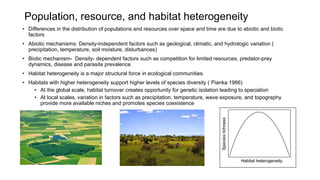 Population, resource, and habitat heterogeneity
• Differences in the distribution of populations and resources over space and time are due to abiotic and biotic
factors
• Abiotic mechanisms: Density-independent factors such as geological, climatic, and hydrologic variation (
precipitation, temperature, soil moisture, disturbances)
• Biotic mechanism- Density- dependent factors such as competition for limited resources, predator-prey
dynamics, disease and parasite prevalence
• Habitat heterogeneity is a major structural force in ecological communities.
• Habitats with higher heterogeneity support higher levels of species diversity ( Pianka 1966)
• At the global scale, habitat turnover creates opportunity for genetic isolation leading to speciation
• At local scales, variation in factors such as precipitation, temperature, wave exposure, and topography
provide more available niches and promotes species coexistence
 