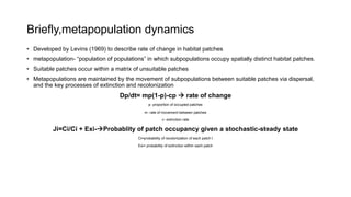Briefly,metapopulation dynamics
• Developed by Levins (1969) to describe rate of change in habitat patches
• metapopulation- “population of populations” in which subpopulations occupy spatially distinct habitat patches.
• Suitable patches occur within a matrix of unsuitable patches
• Metapopulations are maintained by the movement of subpopulations between suitable patches via dispersal,
and the key processes of extinction and recolonization
Dp/dt= mp(1-p)-cp  rate of change
p- proportion of occupied patches
m- rate of movement between patches
c- extinction rate
Ji=Ci/Ci + Exi-Probablity of patch occupancy given a stochastic-steady state
Ci=probability of recolonization of each patch I
Exi= probability of extinction within each patch
 