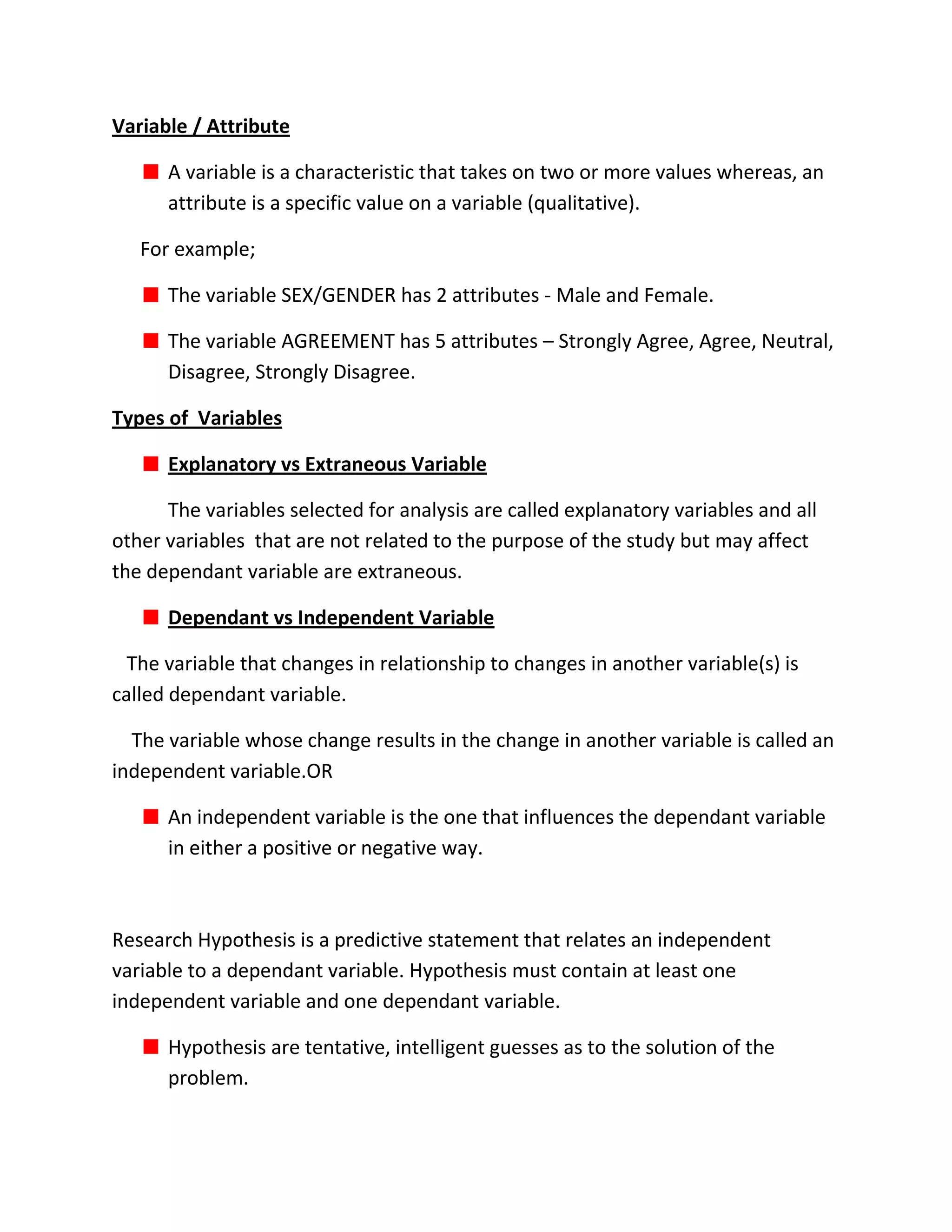 Variable / Attribute

      A variable is a characteristic that takes on two or more values whereas, an
      attribute is a specific value on a variable (qualitative).

   For example;

      The variable SEX/GENDER has 2 attributes - Male and Female.

      The variable AGREEMENT has 5 attributes – Strongly Agree, Agree, Neutral,
      Disagree, Strongly Disagree.

Types of Variables

      Explanatory vs Extraneous Variable

      The variables selected for analysis are called explanatory variables and all
other variables that are not related to the purpose of the study but may affect
the dependant variable are extraneous.

      Dependant vs Independent Variable

  The variable that changes in relationship to changes in another variable(s) is
called dependant variable.

  The variable whose change results in the change in another variable is called an
independent variable.OR

      An independent variable is the one that influences the dependant variable
      in either a positive or negative way.



Research Hypothesis is a predictive statement that relates an independent
variable to a dependant variable. Hypothesis must contain at least one
independent variable and one dependant variable.

      Hypothesis are tentative, intelligent guesses as to the solution of the
      problem.
 