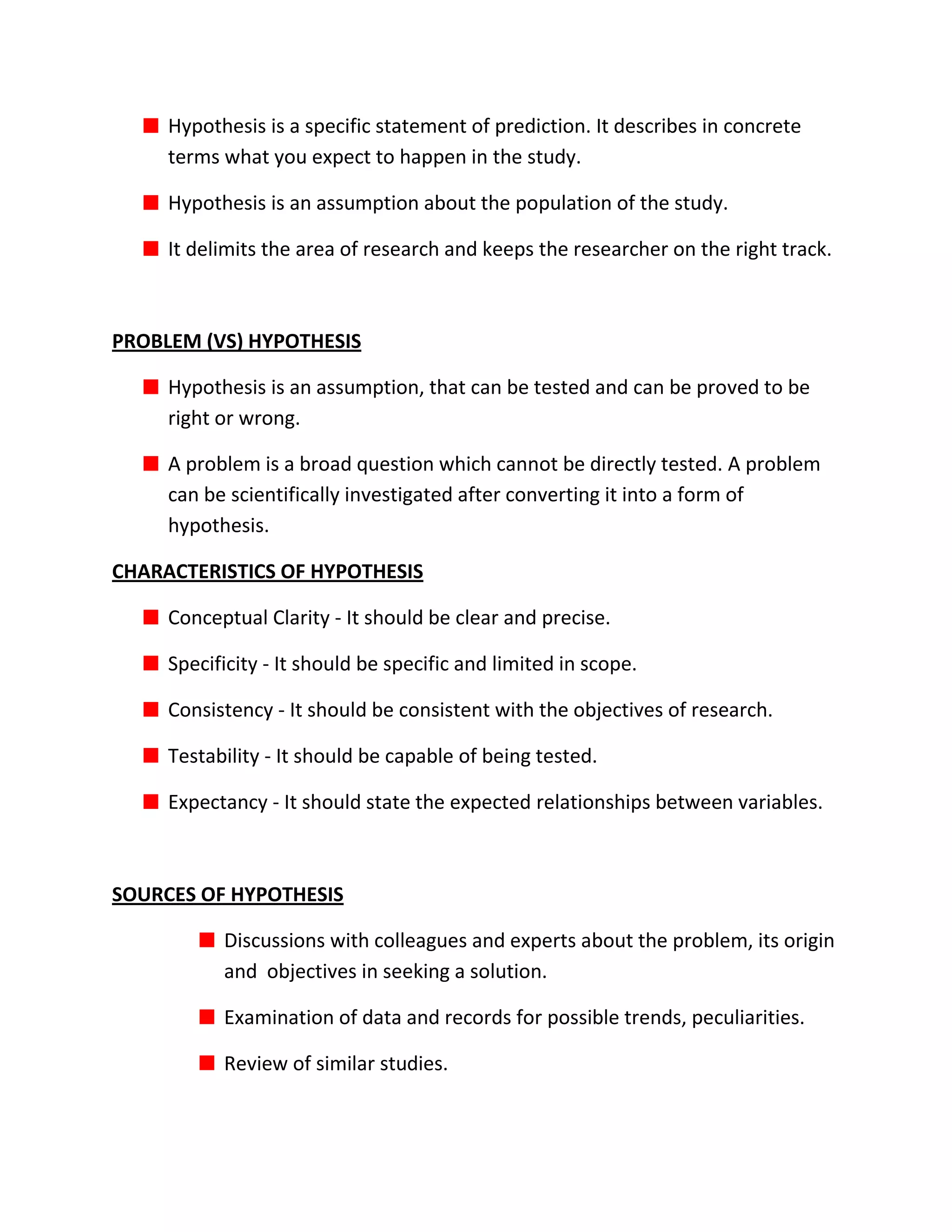 Hypothesis is a specific statement of prediction. It describes in concrete
     terms what you expect to happen in the study.

     Hypothesis is an assumption about the population of the study.

     It delimits the area of research and keeps the researcher on the right track.



PROBLEM (VS) HYPOTHESIS

     Hypothesis is an assumption, that can be tested and can be proved to be
     right or wrong.

     A problem is a broad question which cannot be directly tested. A problem
     can be scientifically investigated after converting it into a form of
     hypothesis.

CHARACTERISTICS OF HYPOTHESIS

     Conceptual Clarity - It should be clear and precise.

     Specificity - It should be specific and limited in scope.

     Consistency - It should be consistent with the objectives of research.

     Testability - It should be capable of being tested.

     Expectancy - It should state the expected relationships between variables.



SOURCES OF HYPOTHESIS

           Discussions with colleagues and experts about the problem, its origin
           and objectives in seeking a solution.

           Examination of data and records for possible trends, peculiarities.

           Review of similar studies.
 
