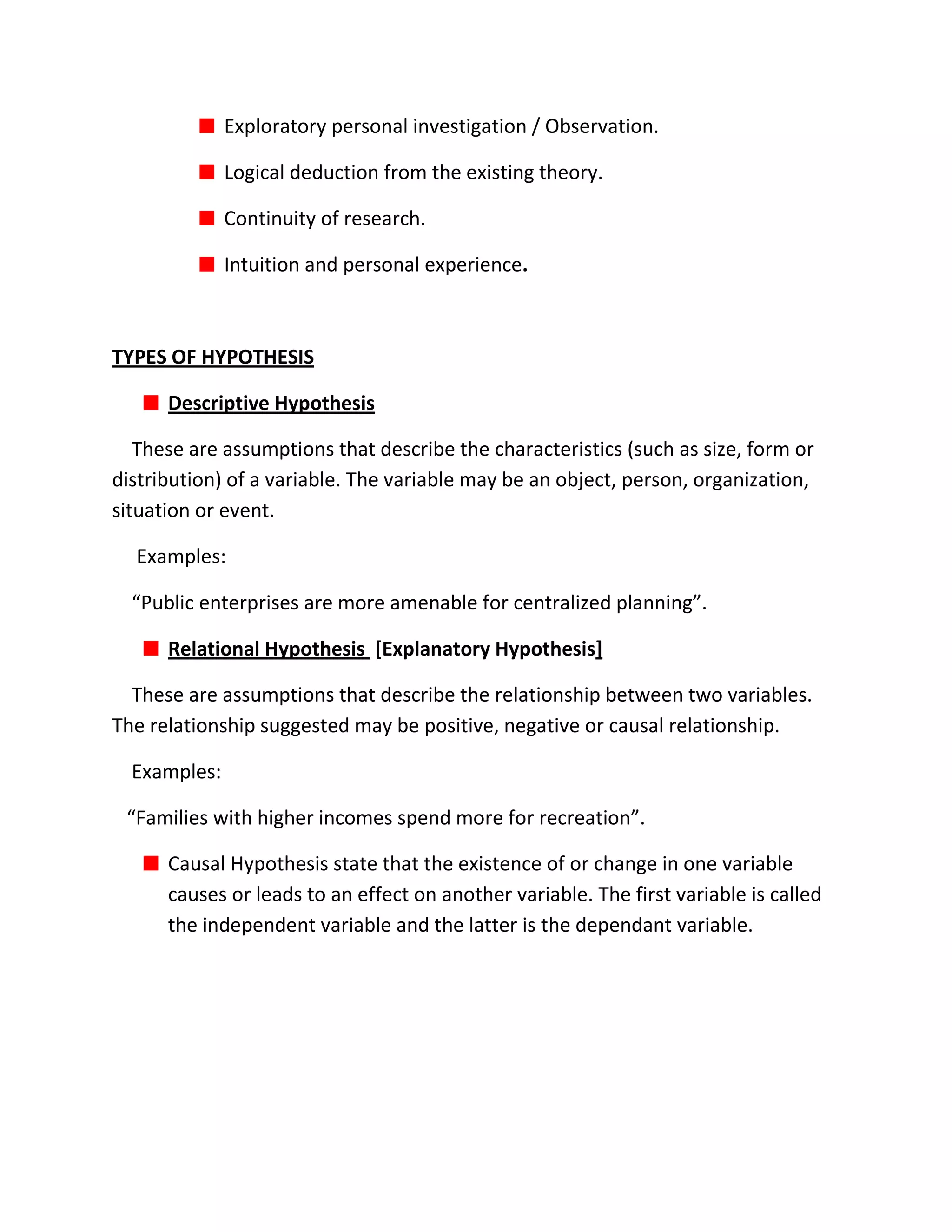 Exploratory personal investigation / Observation.

              Logical deduction from the existing theory.

              Continuity of research.

              Intuition and personal experience.



TYPES OF HYPOTHESIS

      Descriptive Hypothesis

   These are assumptions that describe the characteristics (such as size, form or
distribution) of a variable. The variable may be an object, person, organization,
situation or event.

  Examples:

  “Public enterprises are more amenable for centralized planning”.

      Relational Hypothesis [Explanatory Hypothesis]

  These are assumptions that describe the relationship between two variables.
The relationship suggested may be positive, negative or causal relationship.

  Examples:

 “Families with higher incomes spend more for recreation”.

      Causal Hypothesis state that the existence of or change in one variable
      causes or leads to an effect on another variable. The first variable is called
      the independent variable and the latter is the dependant variable.
 