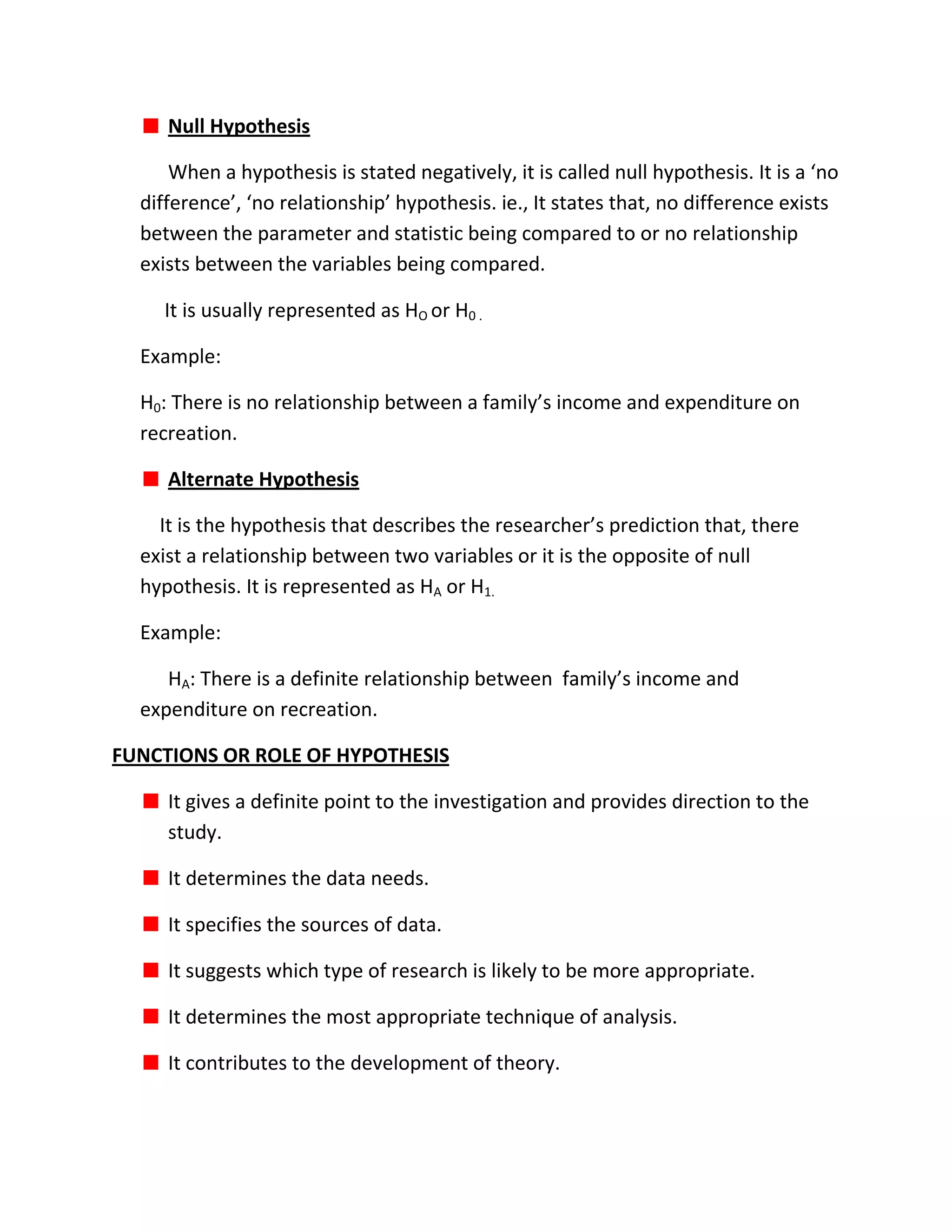 Null Hypothesis

      When a hypothesis is stated negatively, it is called null hypothesis. It is a ‘no
  difference’, ‘no relationship’ hypothesis. ie., It states that, no difference exists
  between the parameter and statistic being compared to or no relationship
  exists between the variables being compared.

    It is usually represented as HO or H0 .

  Example:

  H0: There is no relationship between a family’s income and expenditure on
  recreation.

     Alternate Hypothesis

    It is the hypothesis that describes the researcher’s prediction that, there
  exist a relationship between two variables or it is the opposite of null
  hypothesis. It is represented as HA or H1.

  Example:

     HA: There is a definite relationship between family’s income and
  expenditure on recreation.

FUNCTIONS OR ROLE OF HYPOTHESIS

     It gives a definite point to the investigation and provides direction to the
     study.

     It determines the data needs.

     It specifies the sources of data.

     It suggests which type of research is likely to be more appropriate.

     It determines the most appropriate technique of analysis.

     It contributes to the development of theory.
 