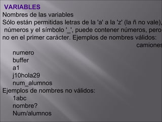 VARIABLES
Nombres de las variables
Sólo están permitidas letras de la 'a' a la 'z' (la ñ no vale),
 números y el símbolo '_', puede contener números, pero
no en el primer carácter. Ejemplos de nombres válidos:
                                                     camiones
   numero
   buffer
   a1
   j10hola29
   num_alumnos
Ejemplos de nombres no válidos:
   1abc
   nombre?
   Num/alumnos
 