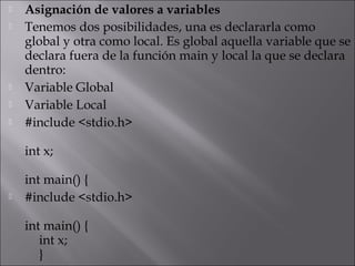    Asignación de valores a variables
   Tenemos dos posibilidades, una es declararla como
    global y otra como local. Es global aquella variable que se
    declara fuera de la función main y local la que se declara
    dentro:
   Variable Global
   Variable Local
   #include <stdio.h>

    int x;

    int main() {
   #include <stdio.h>

    int main() {
       int x;
       }
 