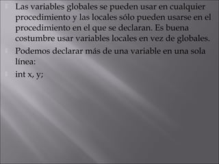    Las variables globales se pueden usar en cualquier
    procedimiento y las locales sólo pueden usarse en el
    procedimiento en el que se declaran. Es buena
    costumbre usar variables locales en vez de globales.
   Podemos declarar más de una variable en una sola
    línea:
   int x, y;
 