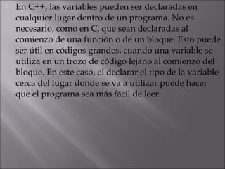    En C++, las variables pueden ser declaradas en
    cualquier lugar dentro de un programa. No es
    necesario, como en C, que sean declaradas al
    comienzo de una función o de un bloque. Esto puede
    ser útil en códigos grandes, cuando una variable se
    utiliza en un trozo de código lejano al comienzo del
    bloque. En este caso, el declarar el tipo de la variable
    cerca del lugar donde se va a utilizar puede hacer
    que el programa sea más fácil de leer.
 