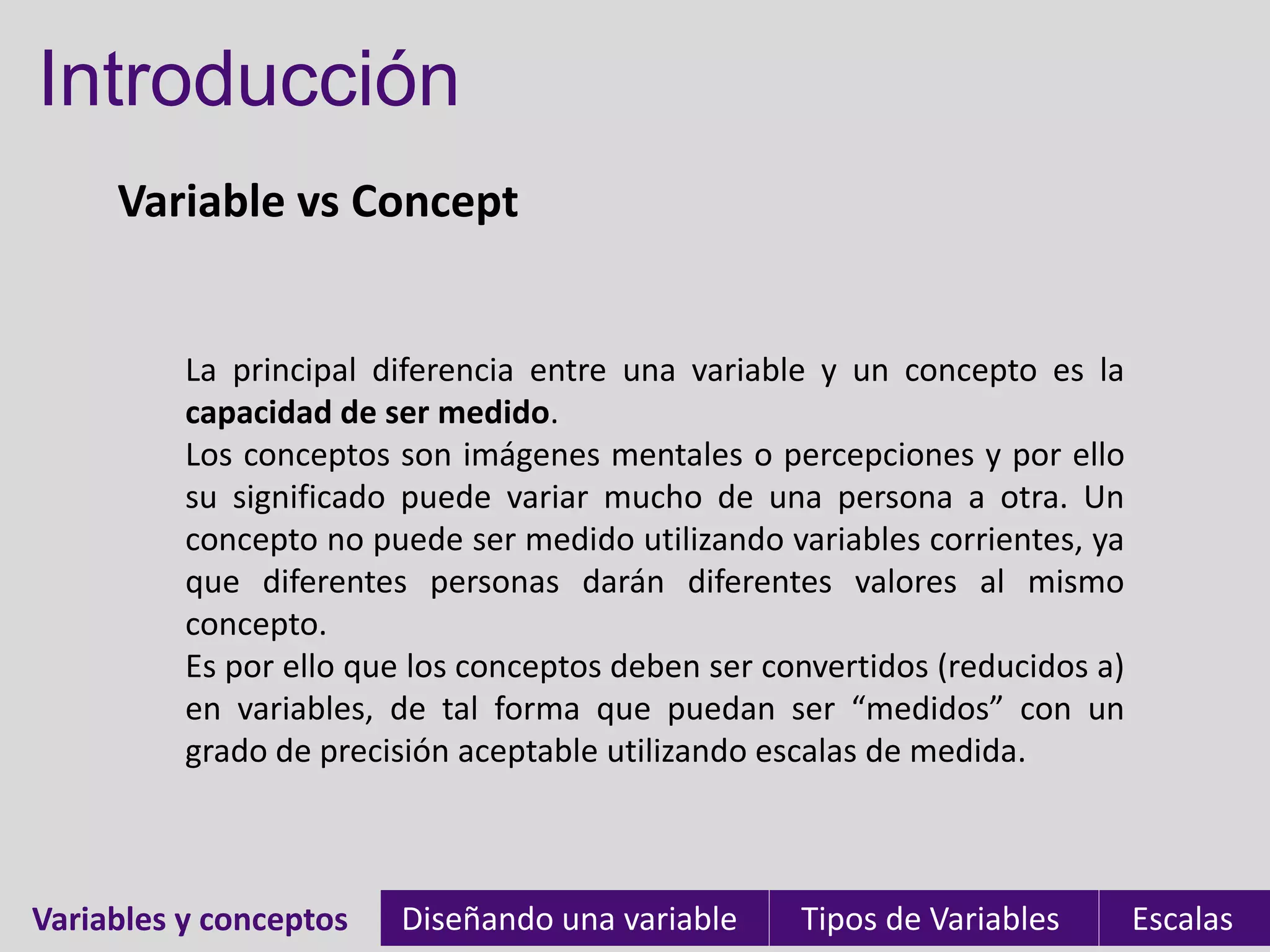 Introducción
Variable vs Concept
Variables y conceptos Diseñando una variable Tipos de Variables EscalasVariables y conceptos
La principal diferencia entre una variable y un concepto es la
capacidad de ser medido.
Los conceptos son imágenes mentales o percepciones y por ello
su significado puede variar mucho de una persona a otra. Un
concepto no puede ser medido utilizando variables corrientes, ya
que diferentes personas darán diferentes valores al mismo
concepto.
Es por ello que los conceptos deben ser convertidos (reducidos a)
en variables, de tal forma que puedan ser “medidos” con un
grado de precisión aceptable utilizando escalas de medida.
 