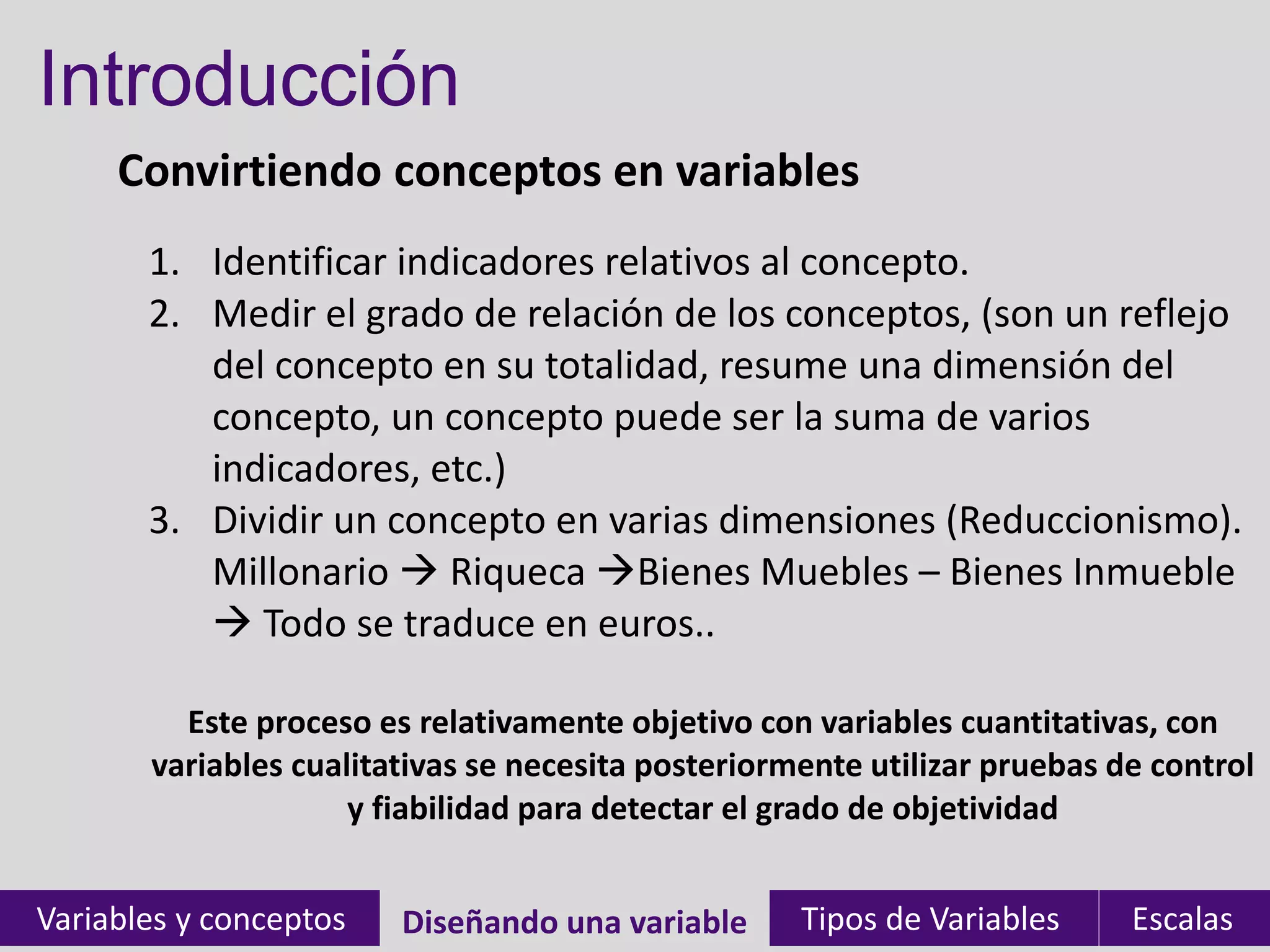 Introducción
Convirtiendo conceptos en variables
Variables y conceptos Diseñando una variable Tipos de Variables EscalasDiseñando una variable
1. Identificar indicadores relativos al concepto.
2. Medir el grado de relación de los conceptos, (son un reflejo
del concepto en su totalidad, resume una dimensión del
concepto, un concepto puede ser la suma de varios
indicadores, etc.)
3. Dividir un concepto en varias dimensiones (Reduccionismo).
Millonario  Riqueca Bienes Muebles – Bienes Inmueble
 Todo se traduce en euros..
Este proceso es relativamente objetivo con variables cuantitativas, con
variables cualitativas se necesita posteriormente utilizar pruebas de control
y fiabilidad para detectar el grado de objetividad
 