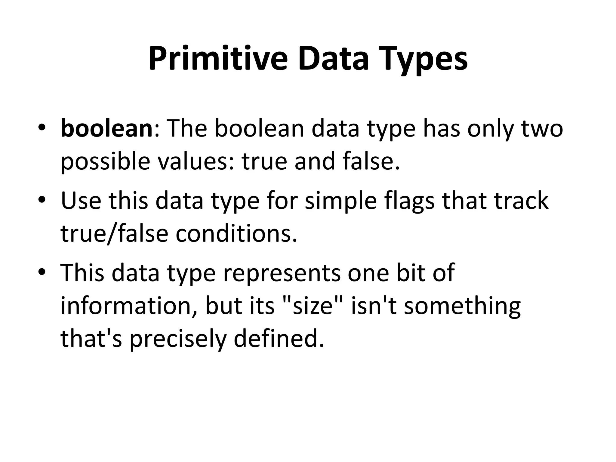 Primitive Data Types
• boolean: The boolean data type has only two
possible values: true and false.
• Use this data type for simple flags that track
true/false conditions.
• This data type represents one bit of
information, but its "size" isn't something
that's precisely defined.
 