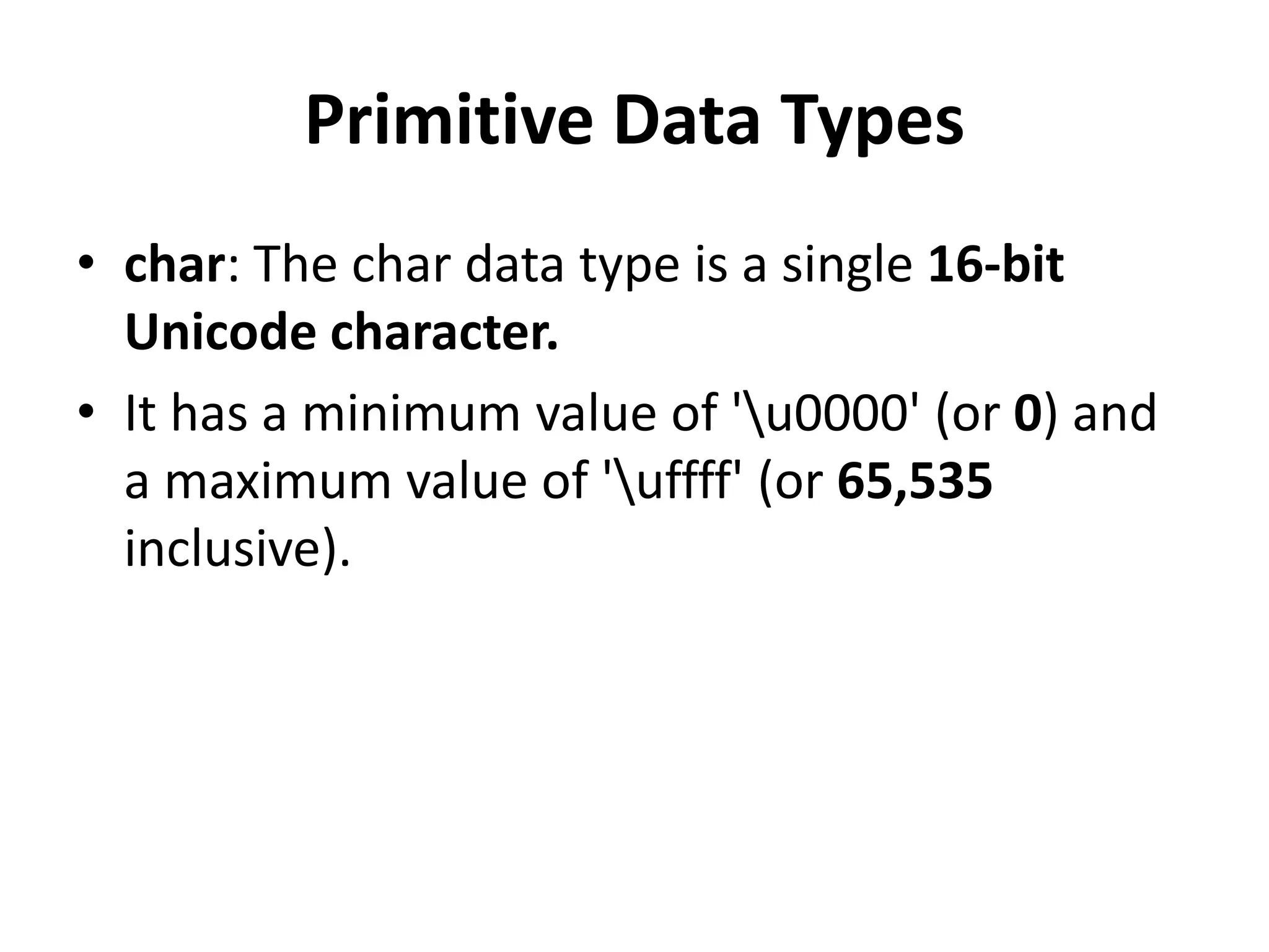 Primitive Data Types
• char: The char data type is a single 16-bit
Unicode character.
• It has a minimum value of 'u0000' (or 0) and
a maximum value of 'uffff' (or 65,535
inclusive).
 