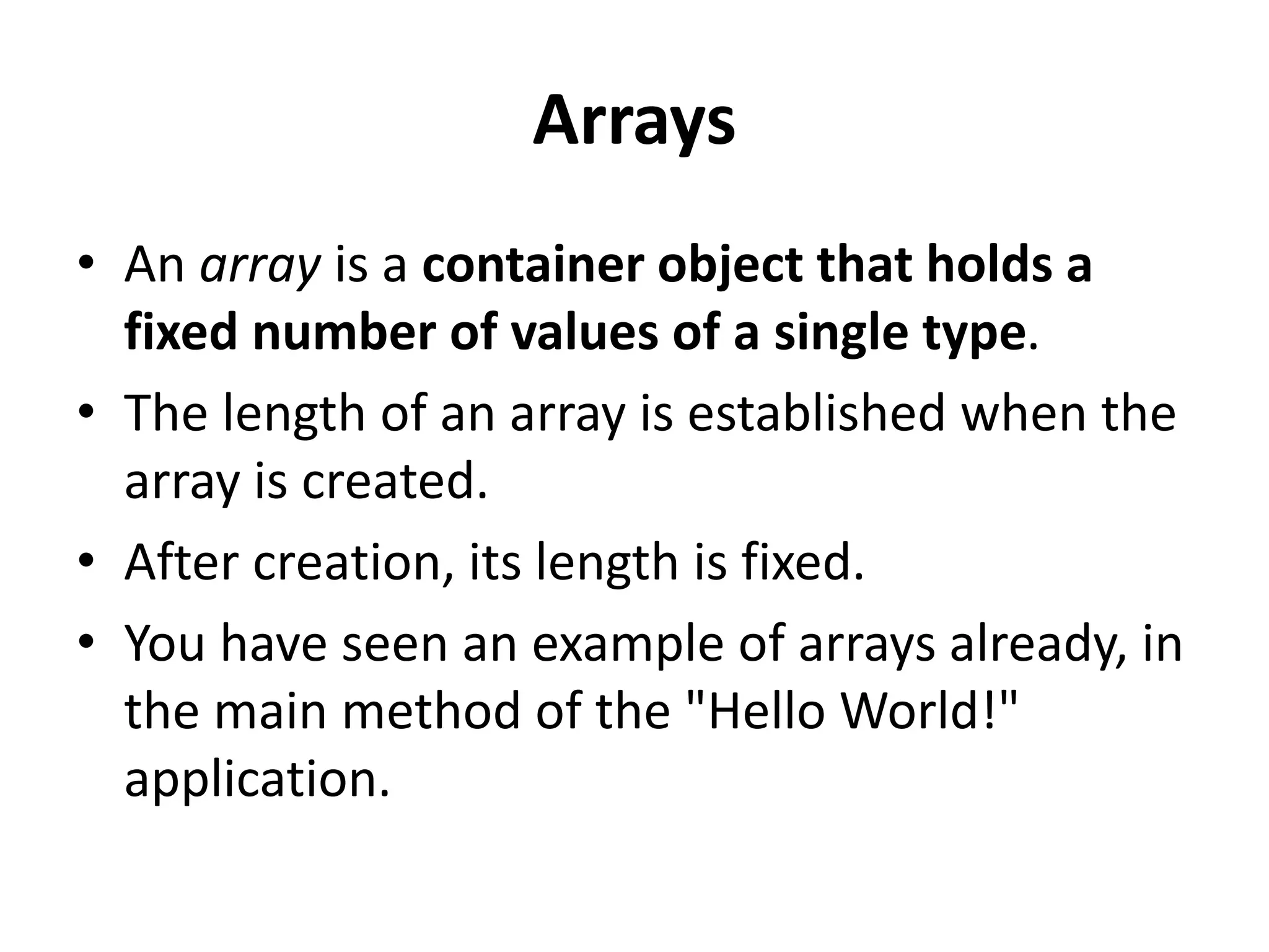 Arrays
• An array is a container object that holds a
fixed number of values of a single type.
• The length of an array is established when the
array is created.
• After creation, its length is fixed.
• You have seen an example of arrays already, in
the main method of the "Hello World!"
application.
 