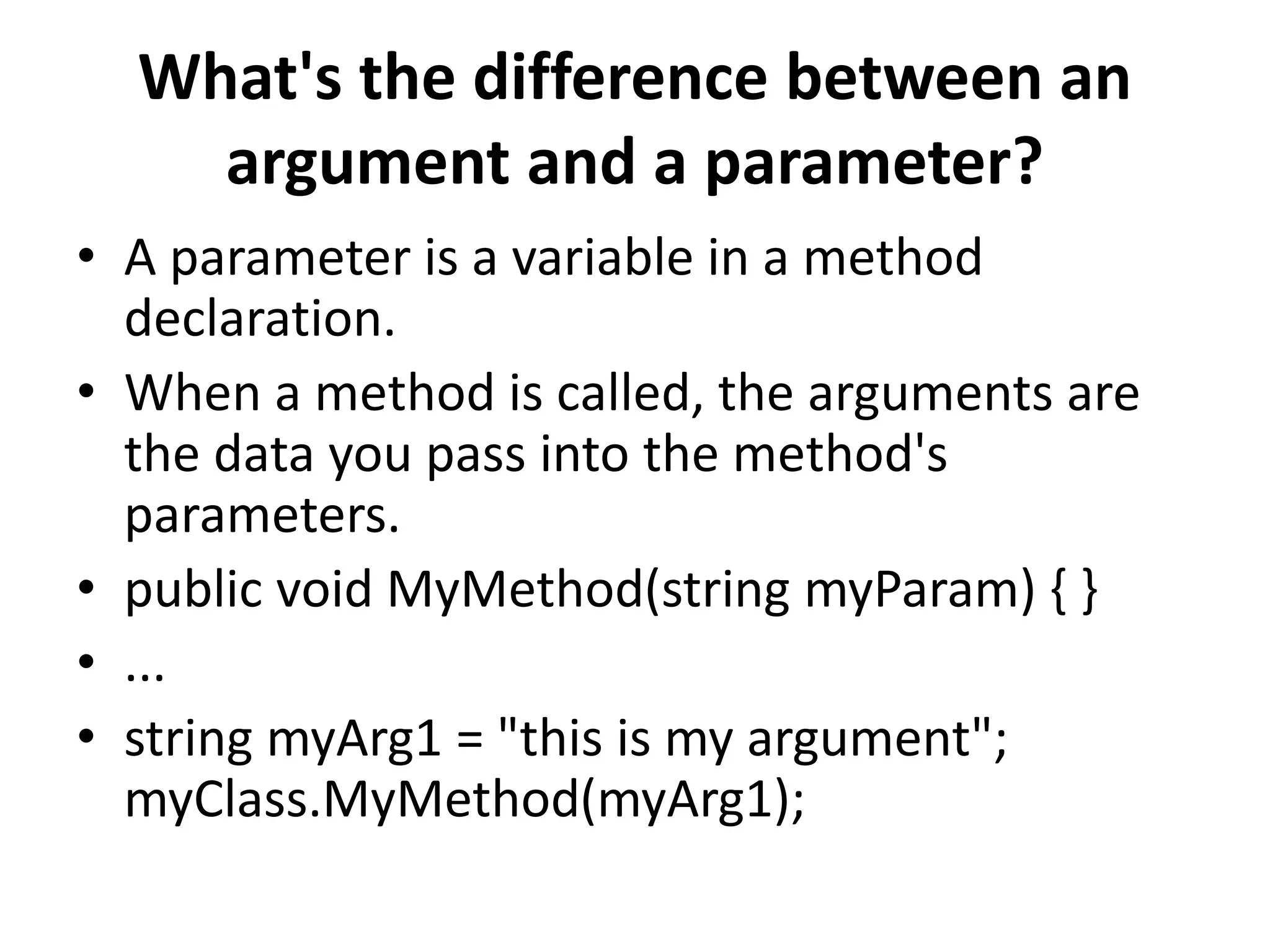 What's the difference between an
argument and a parameter?
• A parameter is a variable in a method
declaration.
• When a method is called, the arguments are
the data you pass into the method's
parameters.
• public void MyMethod(string myParam) { }
• ...
• string myArg1 = "this is my argument";
myClass.MyMethod(myArg1);
 