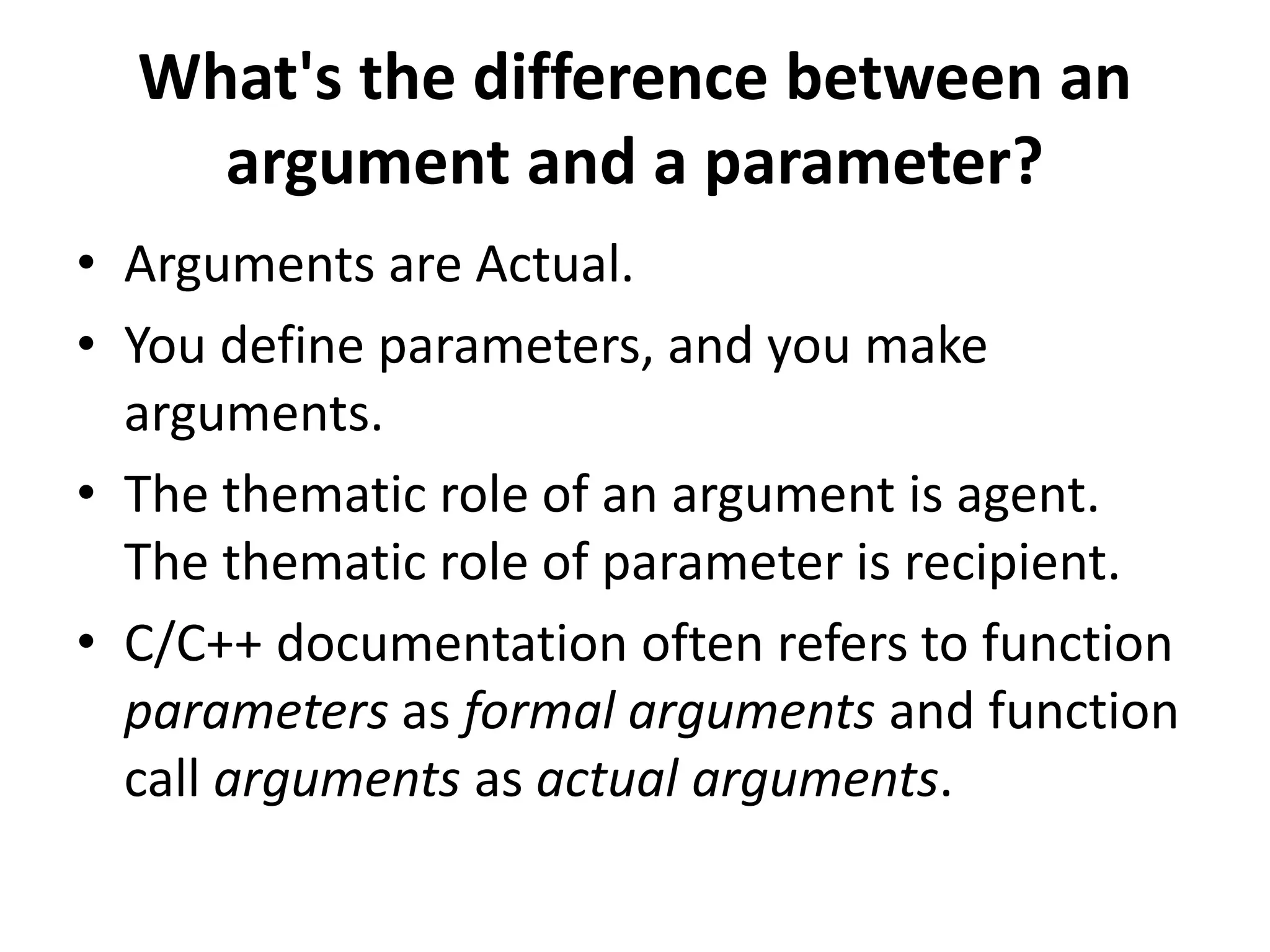 What's the difference between an
argument and a parameter?
• Arguments are Actual.
• You define parameters, and you make
arguments.
• The thematic role of an argument is agent.
The thematic role of parameter is recipient.
• C/C++ documentation often refers to function
parameters as formal arguments and function
call arguments as actual arguments.
 