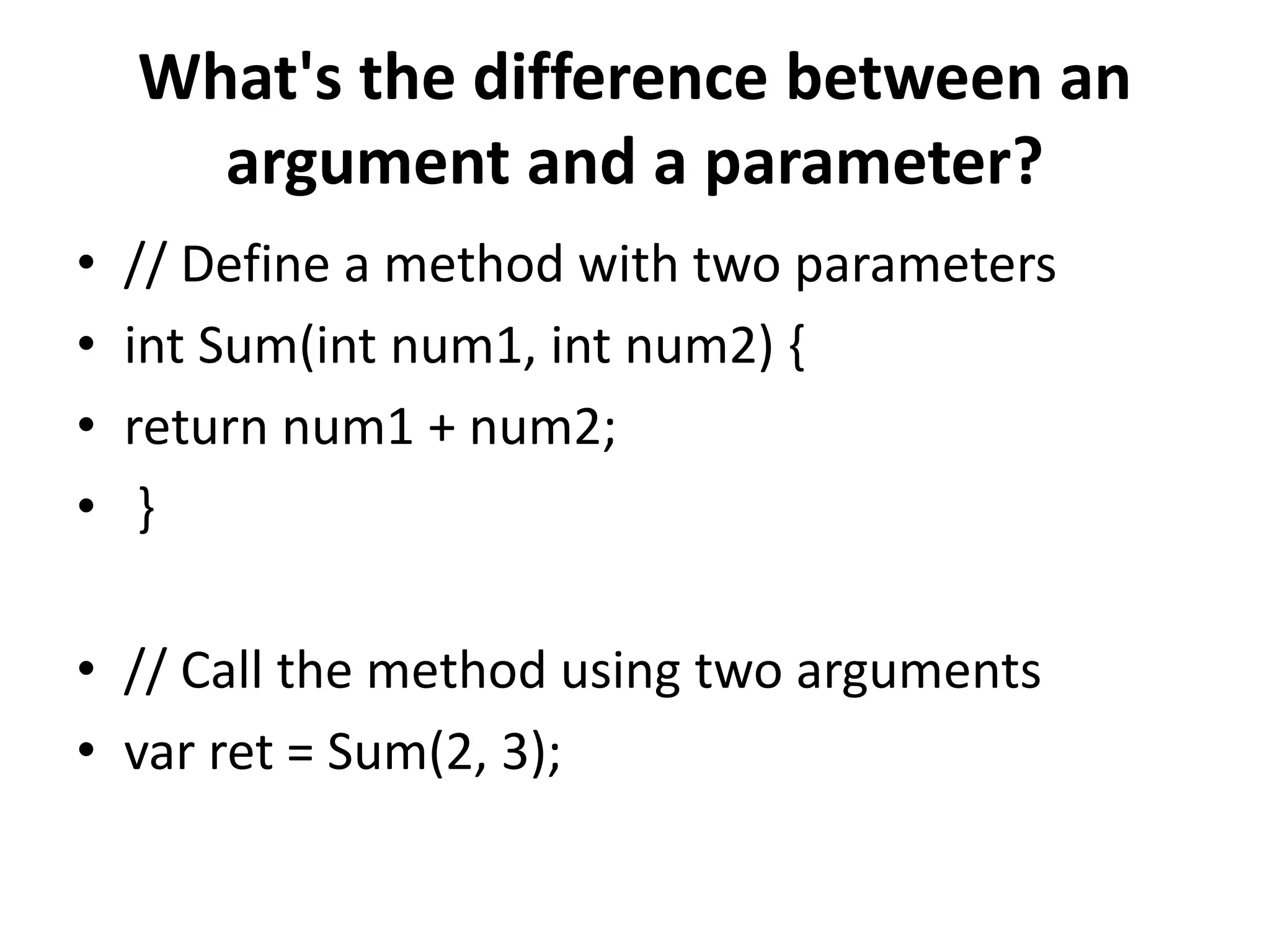What's the difference between an
argument and a parameter?
• // Define a method with two parameters
• int Sum(int num1, int num2) {
• return num1 + num2;
• }
• // Call the method using two arguments
• var ret = Sum(2, 3);
 