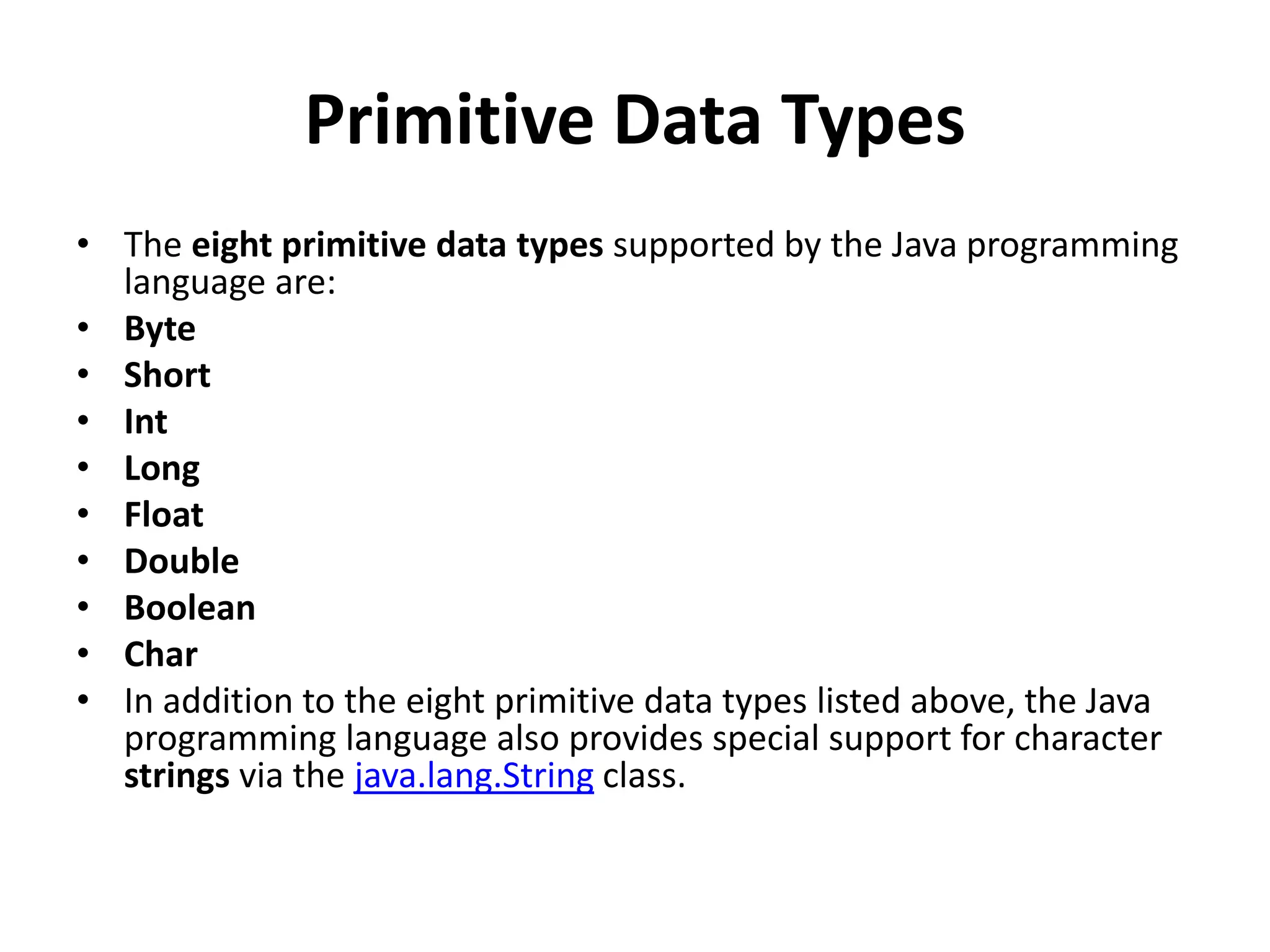 Primitive Data Types
• The eight primitive data types supported by the Java programming
language are:
• Byte
• Short
• Int
• Long
• Float
• Double
• Boolean
• Char
• In addition to the eight primitive data types listed above, the Java
programming language also provides special support for character
strings via the java.lang.String class.
 