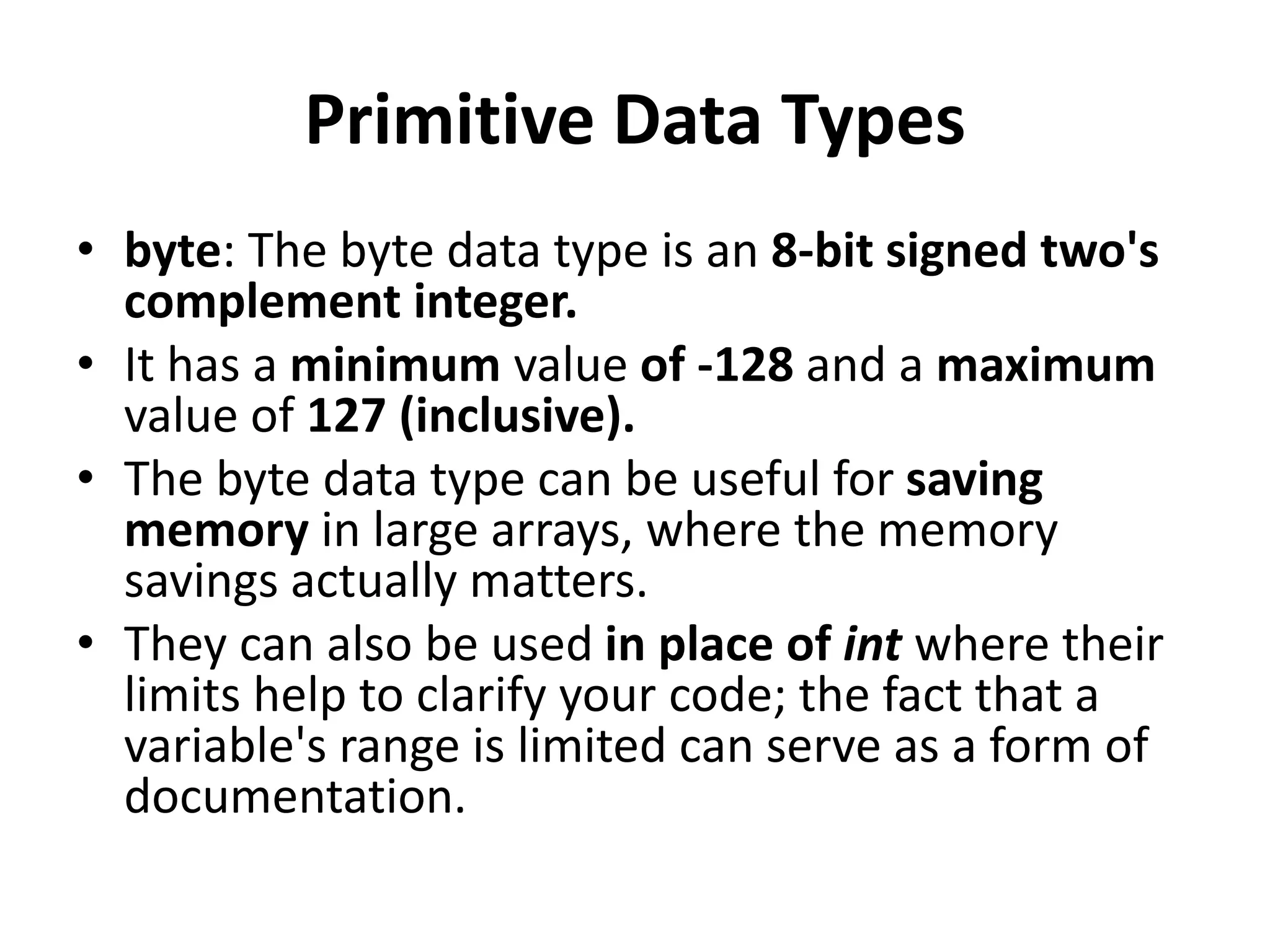 Primitive Data Types
• byte: The byte data type is an 8-bit signed two's
complement integer.
• It has a minimum value of -128 and a maximum
value of 127 (inclusive).
• The byte data type can be useful for saving
memory in large arrays, where the memory
savings actually matters.
• They can also be used in place of int where their
limits help to clarify your code; the fact that a
variable's range is limited can serve as a form of
documentation.
 