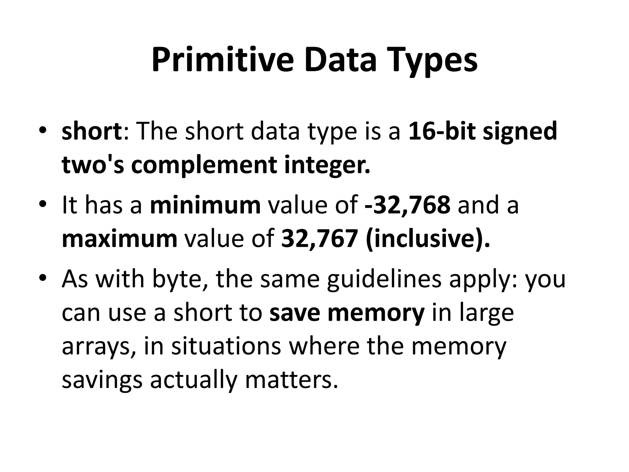 Primitive Data Types
• short: The short data type is a 16-bit signed
two's complement integer.
• It has a minimum value of -32,768 and a
maximum value of 32,767 (inclusive).
• As with byte, the same guidelines apply: you
can use a short to save memory in large
arrays, in situations where the memory
savings actually matters.
 