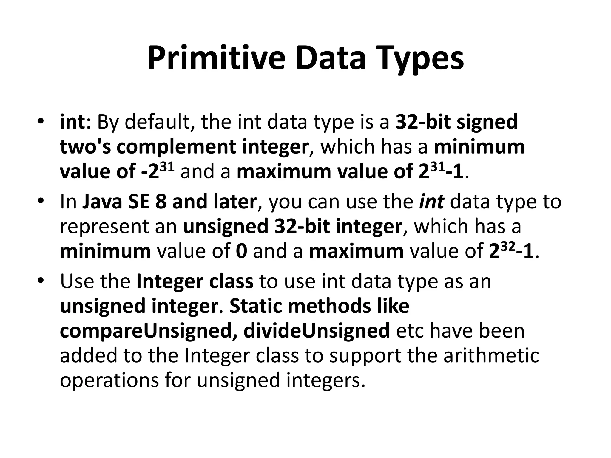 Primitive Data Types
• int: By default, the int data type is a 32-bit signed
two's complement integer, which has a minimum
value of -231 and a maximum value of 231-1.
• In Java SE 8 and later, you can use the int data type to
represent an unsigned 32-bit integer, which has a
minimum value of 0 and a maximum value of 232-1.
• Use the Integer class to use int data type as an
unsigned integer. Static methods like
compareUnsigned, divideUnsigned etc have been
added to the Integer class to support the arithmetic
operations for unsigned integers.
 