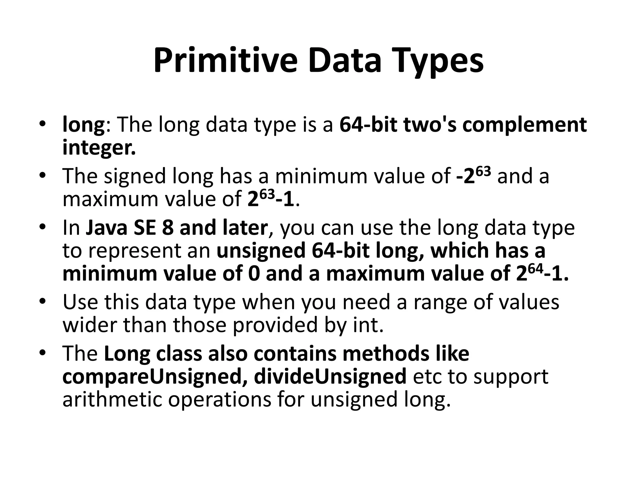 Primitive Data Types
• long: The long data type is a 64-bit two's complement
integer.
• The signed long has a minimum value of -263 and a
maximum value of 263-1.
• In Java SE 8 and later, you can use the long data type
to represent an unsigned 64-bit long, which has a
minimum value of 0 and a maximum value of 264-1.
• Use this data type when you need a range of values
wider than those provided by int.
• The Long class also contains methods like
compareUnsigned, divideUnsigned etc to support
arithmetic operations for unsigned long.
 
