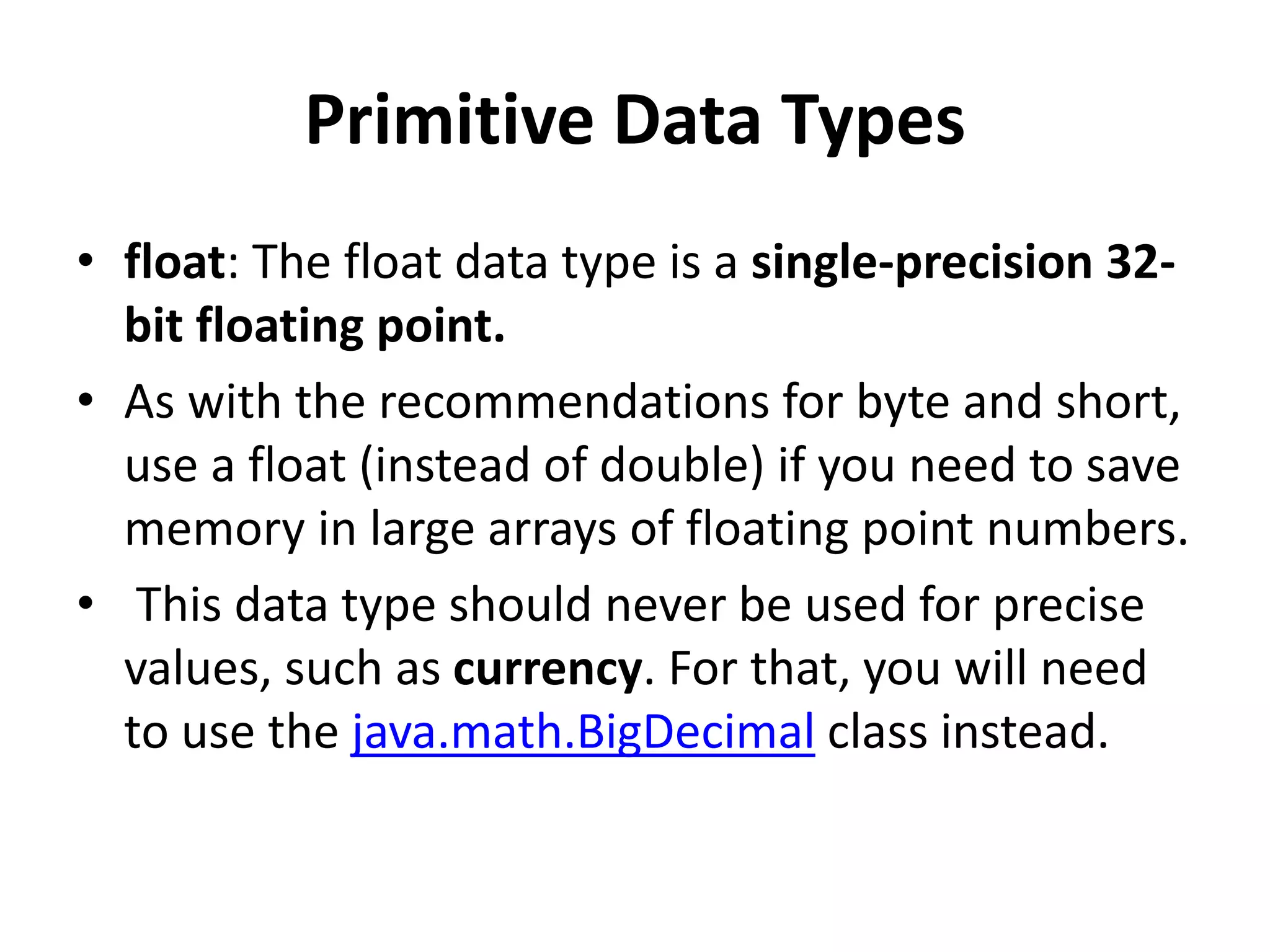 Primitive Data Types
• float: The float data type is a single-precision 32-
bit floating point.
• As with the recommendations for byte and short,
use a float (instead of double) if you need to save
memory in large arrays of floating point numbers.
• This data type should never be used for precise
values, such as currency. For that, you will need
to use the java.math.BigDecimal class instead.
 