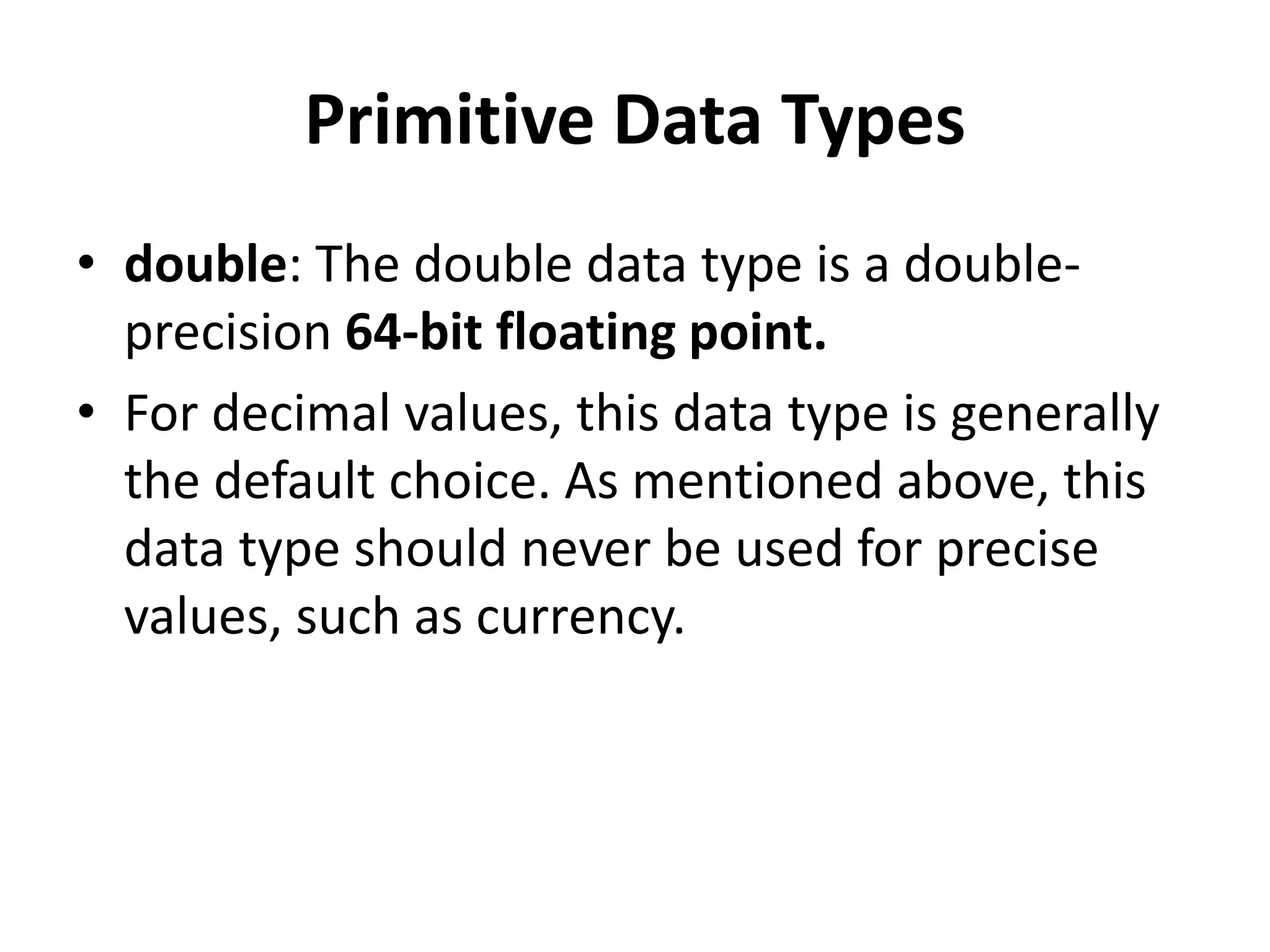 Primitive Data Types
• double: The double data type is a double-
precision 64-bit floating point.
• For decimal values, this data type is generally
the default choice. As mentioned above, this
data type should never be used for precise
values, such as currency.
 