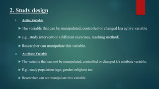 2. Study design
I. Active Variable
 The variable that can be manipulated, controlled or changed k/a active variable
 e.g., study intervention (different exercises, teaching method).
 Researcher can manipulate this variable.
II. Attribute Variable
 The variable that can not be manipulated, controlled or changed k/a attribute variable.
 E.g., study population (age, gender, religion) etc.
 Researcher can not manipulate this variable.
 