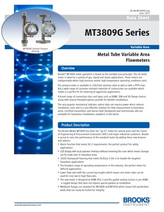 1
Brooks®
MT3809 meter operation is based on the variable area principle. The all metal
meter is ideal for a variety of gas, liquid and steam applications. These meters are
indispensable where high pressure and/or high temperature operating conditions exist.
The primary meter is available in 316/316L stainless steel as well as with a PTFE liner.
But a wide range of corrosion resistant materials of construction are available which
makes it a perfect fit for metering of aggressive applications.
A broad range of connection sizes and types such as ASME, DIN and JIS flange choices
along with several threaded options provide for flexible installations.
The very popular mechanical indicator option does not require power which reduces
installation costs and is a cost-effective solution for flow measurement in hazardous
areas. Certified transmitters and alarms both flameproof and instrinsically safe are
available for hazardous installations anywhere in the world.
The Brooks Model MT3809 has been the “go to” meter for several years and the choice
of Engineering & Procurement Contractors (EPC) and major industrial customers. Brooks
is proud to raise the performance of the standard meter by adding these new features
and options:
• Alarm function that meets SIL 2 requirements, the perfect product for safety
applications
• LCD display with local operator interface without removing the cover which means changes
can be made even in hazardous areas
• 316SS flameproof housing that meets IIC/Class 1 Div 1 to handle the toughest
hazardous applications
• The broadest range of operating temperatures in the industry, the perfect meter for
difficult applications
• Lower flow rates with the current lay lengths which means one meter style can be
used for very low to high flow rates
• The new meter is designed to ASME B31.3 and the gasket sealing surface is per ASME,
a rugged design that does not require special gaskets at installation
• Weldneck flanges are standard for MT3809 and MT3810 which means full penetration
welds that can easily be tested for integrity
Data Sheet
MT3809G Series
Variable Area
OverviewOverviewOverviewOverviewOverview
PrPrPrPrProduct Descriptionoduct Descriptionoduct Descriptionoduct Descriptionoduct Description
Metal Tube Variable Area
Flowmeters
MT3809G General Purpose
Housing
DS-VA-MT3809G-eng
June, 2017
 
