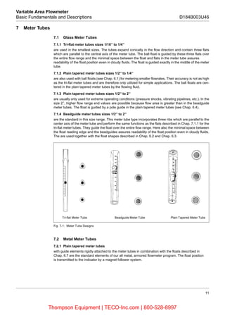 11
Variable Area Flowmeter
Basic Fundamentals and Descriptions D184B003U46
7 Meter Tubes
7.1 Glass Meter Tubes
7.1.1 Tri-flat meter tubes sizes 1/16’’ to 1/4’’
are used in the smallest sizes. The tubes expand conically in the flow direction and contain three flats
which are parallel to the central axis of the meter tube. The ball float is guided by these three flats over
the entire flow range and the minimal space between the float and flats in the meter tube assures
readability of the float position even in cloudy fluids. The float is guided exactly in the middle of the meter
tube.
7.1.2 Plain tapered meter tubes sizes 1/2’’ to 1/4’’
are also used with ball floats (see Chap. 6.1) for metering smaller flowrates. Their accuracy is not as high
as the tri-flat meter tubes and are therefore only utilized for simple applications. The ball floats are cen-
tered in the plain tapered meter tubes by the flowing fluid.
7.1.3 Plain tapered meter tubes sizes 1/2’’ to 2’’
are usually only used for extreme operating conditions (pressure shocks, vibrating pipelines, etc.). In the
size 2’’, higher flow range end values are possible because flow area is greater than in the beadguide
meter tubes. The float is guided by a pole guide in the plain tapered meter tubes (see Chap. 6.4).
7.1.4 Beadguide meter tubes sizes 1/2’’ to 2’’
are the standard in this size range. This meter tube type incorporates three ribs which are parallel to the
center axis of the meter tube and perform the same functions as the flats described in Chap. 7.1.1 for the
tri-flat meter tubes. They guide the float over the entire flow range. Here also the minimal space between
the float reading edge and the beadguides assures readability of the float position even in cloudy fluids.
The are used together with the float shapes described in Chap. 6.2 and Chap. 6.3.
Fig. 7-1: Meter Tube Designs
7.2 Metal Meter Tubes
7.2.1 Plain tapered meter tubes
with guide elements rigidly attached to the meter tubes in combination with the floats described in
Chap. 6.7 are the standard elements of our all metal, armored flowmeter program. The float position
is transmitted to the indicator by a magnet follower system.
Tri-flat Meter Tube Beadguide Meter Tube Plain Tapered Meter Tube
Thompson Equipment | TECO-Inc.com | 800-528-8997
 