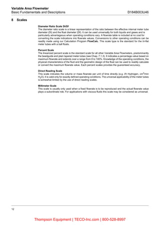 12
Variable Area Flowmeter
Basic Fundamentals and Descriptions D184B003U46
8 Scales
Diameter Ratio Scale Dt/Df
The diameter ratio scale is a linear representation of the ratio between the effective internal meter tube
diameter (Dt) and the float diameter (Df). It can be used universally for both liquids and gases and is
particularly advantageous when operating conditions vary. A flowrate table is included at no cost for
converting the scale indications into flowrate values. Conversions to other operating conditions can be
readily made using our Calculation Program FlowCalc. This scale type is the standard for the tri-flat
meter tubes with a ball floats.
Percent Scale
The linearized percent scale is the standard scale for all other Variable Area Flowmeters, predominantly
the beadguide and plain tapered meter tubes (see Chap. 7.1.3). It indicates a percentage value based on
maximum flowrate and extends over a range from 8 to 100%. Knowledge of the operating conditions, the
physical characteristics of the fluid and the geometric design of the float can be used to readily calculate
or convert the maximum flowrate value. Each percent scales provides the guaranteed accuracy.
Direct Reading Scale
This scale indicates the volume or mass flowrate per unit of time directly (e.g. l/h Hydrogen, cm3
/min
H2O). It is valid only for exactly defined operating conditions. The universal applicability of the meter tubes
is somewhat limited by the use of direct reading scales.
Millimeter Scale
This scale is usually only used when a fixed flowrate is to be reproduced and the actual flowrate value
plays a subordinate role. For applications with viscous fluids this scale may be considered as universal.
Thompson Equipment | TECO-Inc.com | 800-528-8997
 