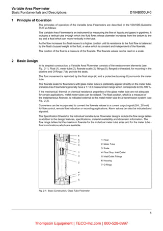 5
Variable Area Flowmeter
Basic Fundamentals and Descriptions D184B003U46
1 Principle of Operation
The principles of operation of the Variable Area Flowmeters are described in the VDI/VDE-Guideline
3513 as follows:
The Variable Area Flowmeter is an instrument for measuring the flow of liquids and gases in pipelines. It
includes a vertical tube through which the fluid flows whose diameter increases from the bottom to the
top and a float which can move vertically in the tube.
As the flow increases this float moves to a higher position until its resistance to the fluid flow is balanced
by the float’s buoyed weight in the fluid, a value which is constant and independent of the flowrate.
The position of the float is a measure of the flowrate. The flowrate values can be read on a scale.
2 Basic Design
In its simplest construction, a Variable Area Flowmeter consists of the measurement elements (see
Fig. 2-1). Float (1), meter tube (2), flowrate scale (3), fittings (5), flanged or threaded, for mounting in the
pipeline and O-Rings (7) to provide the seals.
The float movement is restricted by the float stops (4) and a protective housing (6) surrounds the meter
tube.
The flowrate scale for flowmeters with glass meter tubes is preferably applied directly on the meter tube.
Variable Area Flowmeters generally have a 1: 12.5 measurement range which corresponds to 8 to 100 %.
If the mechanical, thermal or chemical resistance properties of the glass meter tube are not adequate
for certain applications, metal meter tubes can be utilized. The float position, which is a measure of
the instantaneous flowrate, is indicated external to the metal meter tube by a transmission system (see
Fig. 2-2).
Converters can be incorporated to convert the flowrate values to a current output signal (0/4...20 mA)
for flow control, remote flow indication or recording applications. Alarm values can also be indicated and
signaled.
The Specification Sheets for the individual Variable Area Flowmeter designs include the flow range tables
in addition to the design features, specifications, material availability and dimension information. The
flow range tables list the maximum flowrate for the individual meter tube sizes and for the meter tube -
float combinations which are available.
Fig. 2-1: Basic Construction, Glass Tube Flowmeter
5
7
4
1
3
2
4
7
5
1 Float
2 Meter Tube
3 Scale
4 Float Stop, Inlet/Outlet
5 Inlet/Outlet Fittings
6 Housing
7 O-Rings
6
Thompson Equipment | TECO-Inc.com | 800-528-8997
 