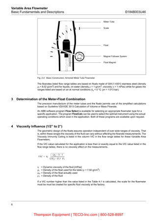6
Variable Area Flowmeter
Basic Fundamentals and Descriptions D184B003U46
Fig. 2-2: Basic Construction, Armored Metal Tube Flowmeter
The flowrates listed flow range tables are based on floats made of 304 [1.4301] stainless steel (density
ρf = 8.02 g/cm3
) and for liquids, on water (density ρ = 1 g/cm3
, viscosity η = 1 mPas) while for gases the
ranges listed are based on air at normal conditions (tn = 0 °C; pn = 1.013 bar).
3 Determination of the Meter-Float Combination
The precision manufacture of the meter tubes and the floats permits use of the simplified calculations
based on Guideline VDI/VDE 3513 Calculation of Volume or Mass Flowrate.
An ABB software program Flow Select is available for selecting an appropriate flowmeter type for a
specific application. The program FlowCalc can be used to select the optimal instrument using the actual
operating conditions which exist in the application. Both of these programs are available upon request.
4 Viscosity Influence (1/2’’ to 2’’)
The geometric design of the floats assures operation independent of over wide ranges of viscosity. That
is, within these ranges the viscosity of the fluid can vary without affecting the flowrate measurements. The
Viscosity Immunity Ceiling is listed in the column VIC in the flow range tables for these Variable Area
Flowmeters.
If the VIC value calculated for the application is less than or exactly equal to the VIC value listed in the
flow range tables, there is no viscosity effect on the measurements.
η = Dynamic viscosity of the fluid [mPas]
ρf = Density of the float used for the table (ρ = 7,92 g/cm3
)
ρf1 = Density of the float actually used
ρ1 = Density of the fluid
If a VIC number higher than the value listed in the Table 4-1 is calculated, the scale for the flowmeter
must be must be created for specific fluid viscosity at the factory.
Meter Tube
Scale
Float
Magnet Follower System
Float Magnet
VIC η
(ρf 1) 1⋅–
(ρf1 ρ1) ρ1⋅–
----------------------------------⋅=
Thompson Equipment | TECO-Inc.com | 800-528-8997
 