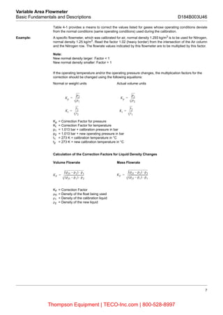 7
Variable Area Flowmeter
Basic Fundamentals and Descriptions D184B003U46
Table 4-1 provides a means to correct the values listed for gases whose operating conditions deviate
from the normal conditions (same operating conditions) used during the calibration.
Example: A specific flowmeter, which was calibrated for air, normal density 1.293 kg/m3
is to be used for Nitrogen,
normal density 1.25 kg/m3
. Read the factor 1.02 (heavy border) from the intersection of the Air column
and the Nitrogen row. The flowrate values indicated by this flowmeter are to be multiplied by this factor.
Note:
New normal density larger: Factor < 1
New normal density smaller: Factor > 1
If the operating temperature and/or the operating pressure changes, the multiplication factors for the
correction should be changed using the following equations:
Normal or weight units Actual volume units
Kp = Correction Factor for pressure
Kt = Correction Factor for temperature
p1 = 1.013 bar + calibration pressure in bar
p2 = 1.013 bar + new operating pressure in bar
t1 = 273 K + calibration temperature in °C
t2 = 273 K + new calibration temperature in °C
Calculation of the Correction Factors for Liquid Density Changes
Volume Flowrate Mass Flowrate
KF = Correction Factor
ρf1 = Density of the float being used
ρ1 = Density of the calibration liquid
ρ2 = Density of the new liquid
Kp
p2
p1
-----= Kp
p1
p2
-----=
Kt
t1
t2
----= Kt
t2
t1
----=
KF
(ρf1 ρ2) ρ1⋅–
(ρf1 ρ1) ρ2⋅–
----------------------------------= KF
(ρf1 ρ2) ρ2⋅–
(ρf1 ρ1) ρ1⋅–
----------------------------------=
Thompson Equipment | TECO-Inc.com | 800-528-8997
 