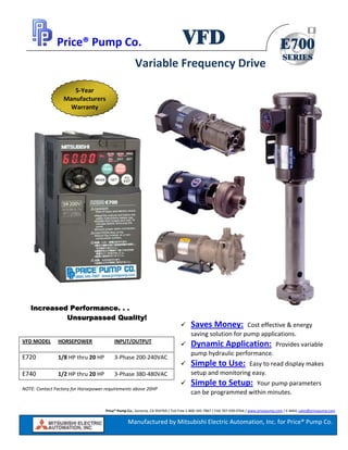 Price® Pump Co., Sonoma, CA 954769 / Toll Free 1‐800‐345‐7867 / FAX 707‐939‐0764 / www.pricepump.com / E‐MAIL sales@pricepump.com
E700
SERIES
VFD
Manufactured by Mitsubishi Electric Automation, Inc. for Price® Pump Co.
Price® Pump Co.  
 
 
 
 
 
 
 
 
 
 
 
 
 
 
 
 
 
 
 
 
 
 
 
 
 
Saves Money:  Cost effective & energy 
saving solution for pump applications. 
Dynamic Application:  Provides variable 
pump hydraulic performance. 
Simple to Use:  Easy to read display makes 
setup and monitoring easy. 
Simple to Setup:  Your pump parameters 
can be programmed within minutes.  
Increased Performance. . .
Unsurpassed Quality!
VFD MODEL  HORSEPOWER  INPUT/OUTPUT 
E720    1/8 HP thru 20 HP    3‐Phase 200‐240VAC 
E740    1/2 HP thru 20 HP  3‐Phase 380‐480VAC 
NOTE: Contact Factory for Horsepower requirements above 20HP 
Variable Frequency Drive 
5‐Year 
Manufacturers 
Warranty 
 