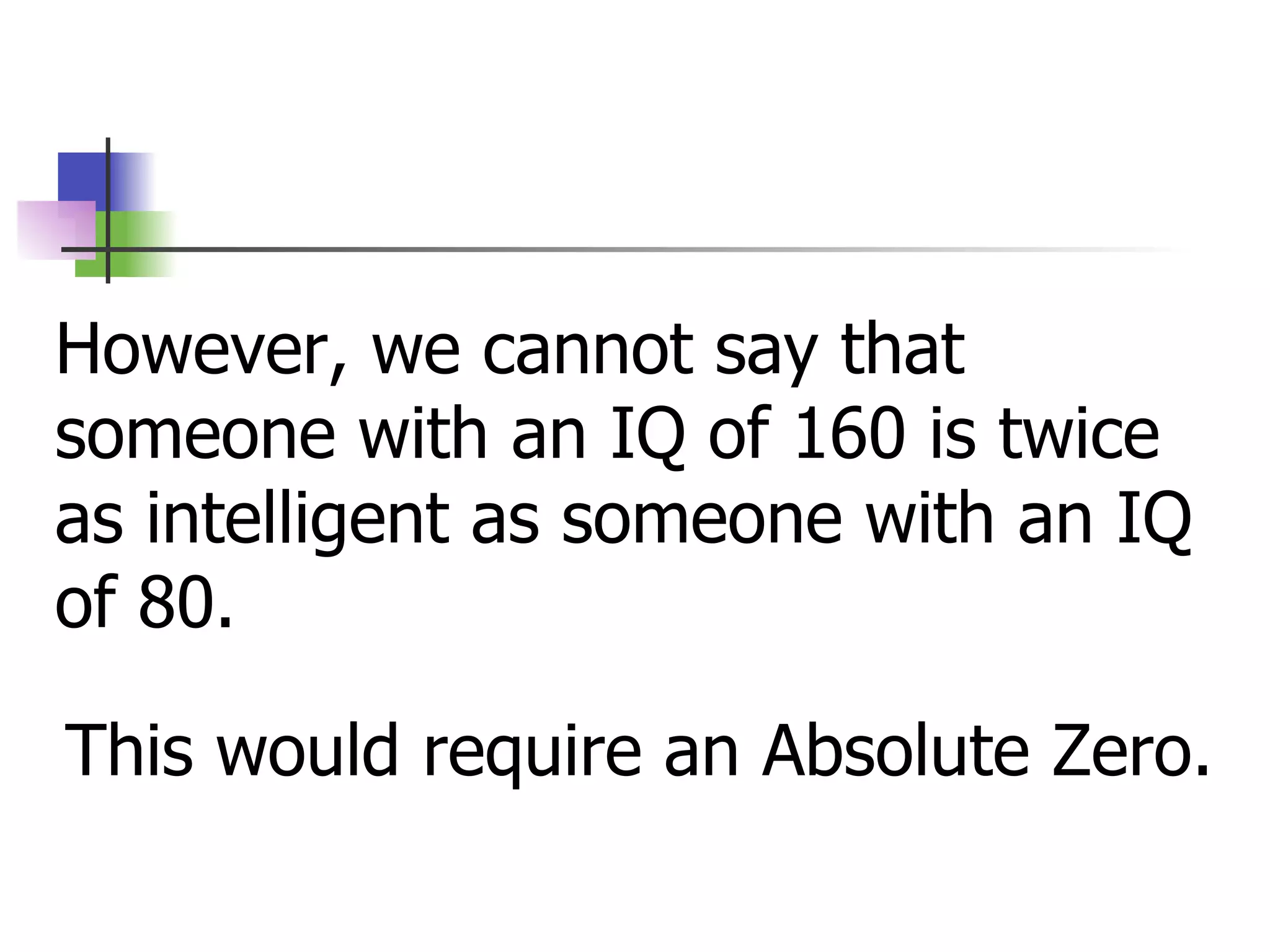 However, we cannot say that someone with an IQ of 160 is twice as intelligent as someone with an IQ of 80. This would require an Absolute Zero. 