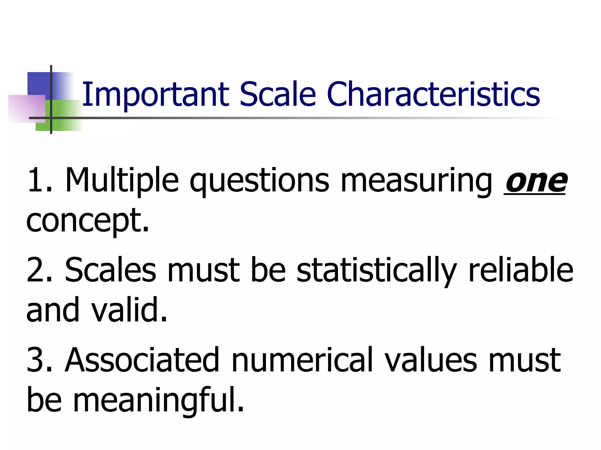 Important Scale Characteristics 1. Multiple questions measuring  one  concept. 2. Scales must be statistically reliable and valid.  3. Associated numerical values must be meaningful.  