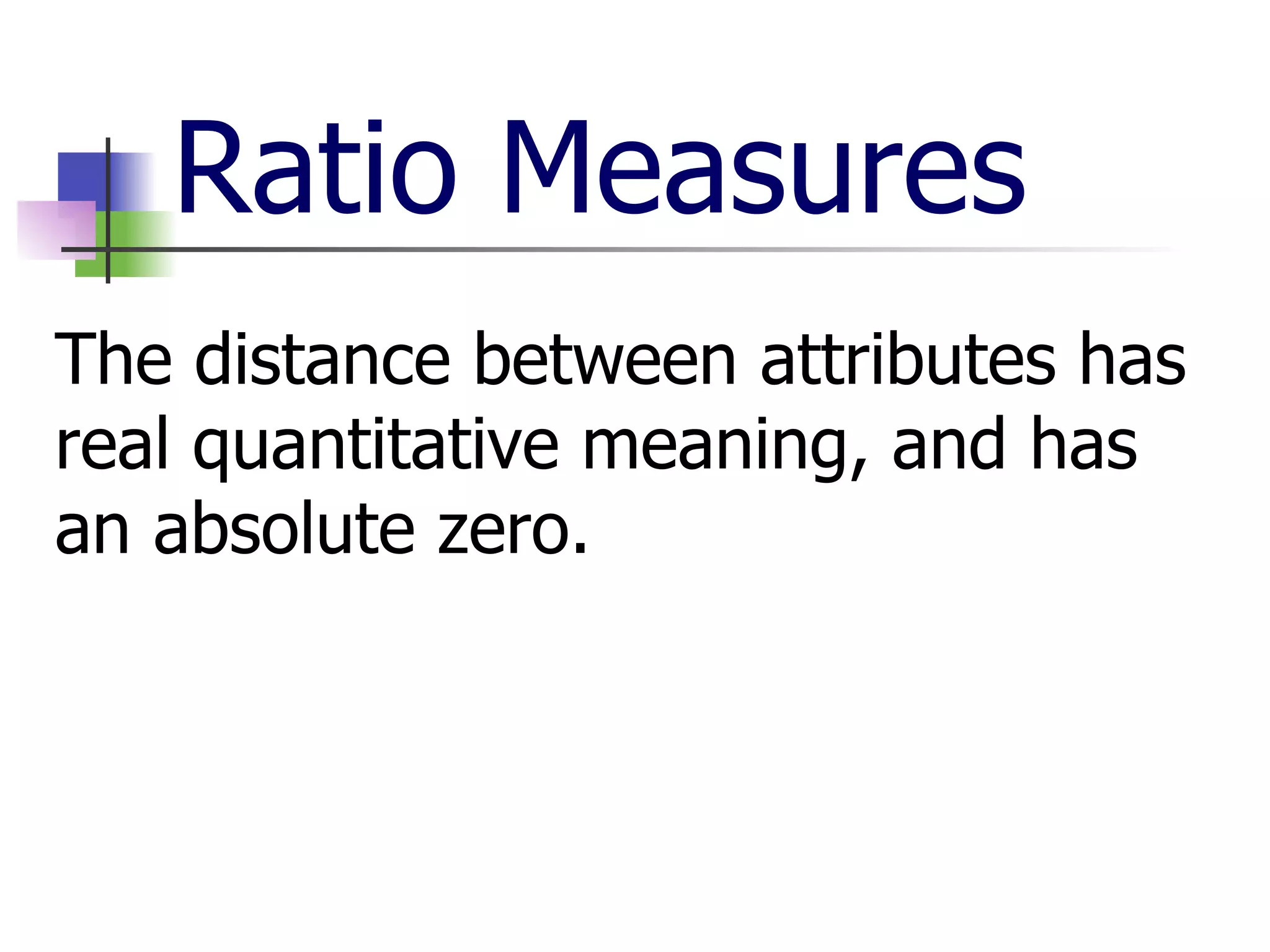 Ratio Measures The distance between attributes has real quantitative meaning, and has an absolute zero. 