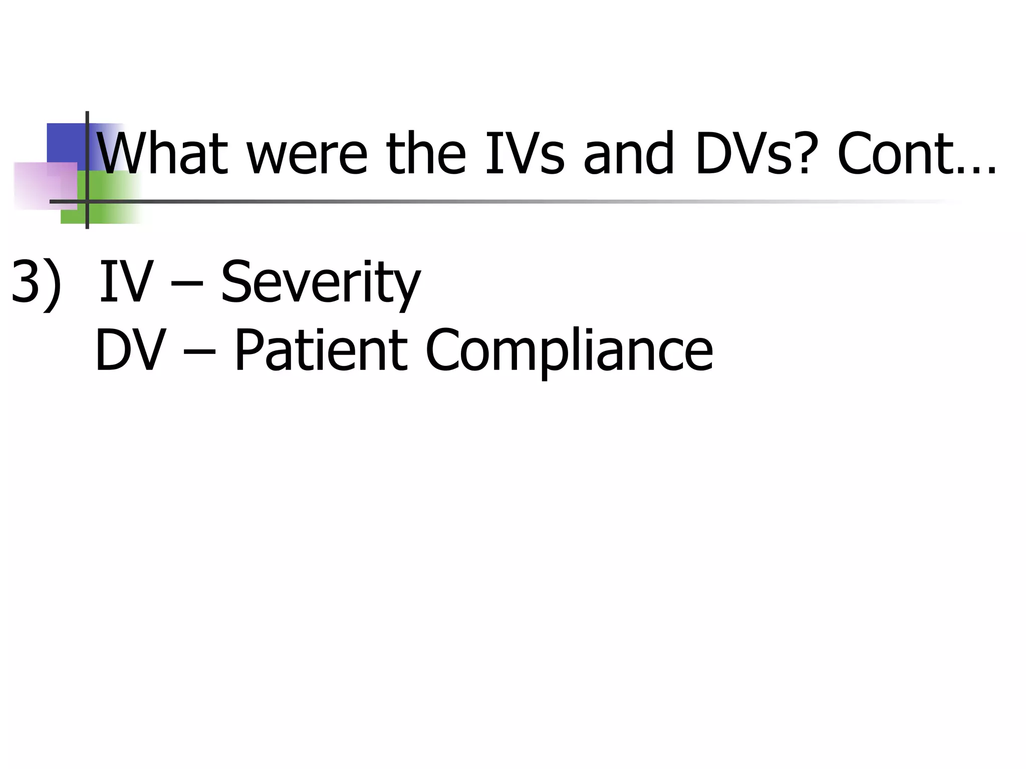What were the IVs and DVs? Cont… 3)  IV – Severity   DV – Patient Compliance  