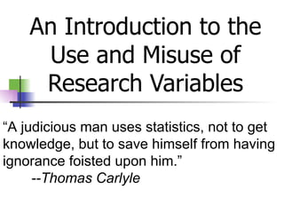 An Introduction to the Use and Misuse of Research Variables “ A judicious man uses statistics, not to get knowledge, but to save himself from having ignorance foisted upon him.” --Thomas Carlyle   