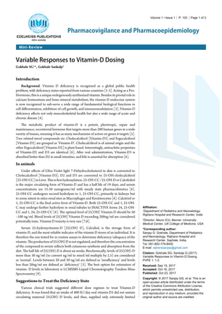 Volume 1 • Issue 1 | P: 103 | Page 1 of 3
Mini-Review
Pharmacovigilance and Pharmacoepidemiology
Variable Responses to Vitamin-D Dosing
Gokhale SG1
*, Gokhale Sankalp2
Affiliation:
1
Department of Pediatrics and Neonatology,
Rajhans Hospital and Research Center, India
2
Director- Neuro ICU, Banner -University
Medical Center, UA College of Medicine, USA
*Corresponding author:
Sanjay G. Gokhale, Department of Pediatrics
and Neonatology, Rajhans Hospital and
Research Center, Saphale, India,
Tel: 091-800-779-8400
E-mail: rajhanssanjay@gmail.com
Citation: Gokhale SG, Sankalp G (2017)
Variable Responses to Vitamin-D Dosing.
PVPE 1: 1-3
Received: Sep 15, 2017
Accepted: Oct 16, 2017
Published: Oct 23, 2017
Copyright: © 2017 Sanjay GG, et al. This is an
open-access article distributed under the terms
of the Creative Commons Attribution License,
which permits unrestricted use, distribution,
and reproduction in any medium, provided the
original author and source are credited.
Introduction
Background: Vitamin D deficiency is recognized as a global public health
problem, with deficiency states reported from various countries [1-3]. Acting as a Pro-
Hormone;thisisauniqueendogenouslysynthesizedvitamin.Besidesitspivotalrolein
calcium homeostasis and bone mineral metabolism, the vitamin-D endocrine system
is now recognized to sub-serve a wide range of fundamental biological functions in
cell differentiation, inhibition of cell growth, and immunomodulation [3]. Vitamin-D
deficiency affects not only musculoskeletal health but also a wide range of acute and
chronic disease [4].
The metabolic product of vitamin-D is a potent, pleiotropic, repair and
maintenance; secosteroid hormone that targets more than 200 human genes in a wide
variety of tissues, meaning it has as many mechanisms of action on genes it targets [5].
Two related sterol compounds viz. Cholecalciferol [Vitamin-D3] and Ergocalciferol
[Vitamin-D2] are grouped as ‘Vitamin-D’. Cholecalciferol is of animal origin and the
other Ergocalciferol [Vitamin-D2] is plant based. Interestingly, antirachitic properties
of Vitamin-D2 and D3 are identical [6]. After oral administration; Vitamin-D3 is
absorbed better than D2 in small intestine; and bile is essential for absorption [6].
In animals
Under effects of Ultra Violet light 7-Dehydrocholesterol in skin is converted to
Cholecalciferol [Vitamin-D3]. D2 and D3 are converted to 25-OH-cholecalciferol
[25-OH-CC]inLiver.Thisisfirsthydroxylation.25-OH-CC/25-OH-DorCalcifediol
is the major circulating form of Vitamin-D and has a half life of 19 days; and serum
concentrations are 15-50 nanograms/ml with steady state pharmacokinetics [6].
25-OH-CC undergoes second hydrolysis to 1, 25-OH-CC, primarily in kidneys but
to some extent in extra-renal sites as Macrophages and Keratinocytes [6]. Calcitriol or
1, 25-OH-CC is the final active form of Vitamin-D. Both 25-OH-CC and 1, 25-OH-
C may undergo further hydrolysis in renal tubules to INACTIVE forms 24, 25-OH-
CC and 1, 24, 25-OH-CC [6]. The optimal level of 25[OH] Vitamin-D should be 50
–100 ng/ml. Blood levels of 25[OH] Vitamin D exceeding 200ng/ml are considered
potentially toxic. Vitamin D toxicity is very rare [7,8].
Serum 25-hydroxyvitamin-D [25(OH) D], Calcidiol, is the storage form of
vitamin-D, and the most reliable indicator of the vitamin D stores of an individual. It is
therefore the one tested for in routine assays to determine deficiency/adequacy of the
vitamin.Theproductionof25(OH)Disnotregulated,andthereforetheconcentration
of the compound in serum reflects both cutaneous synthesis and absorption from the
diet. The half-life of 25(OH)-D is about six weeks. Biochemically, levels of 25(OH)-D
more than 30 ng/ml (to convert ng/ml to nmol/ml multiply by 2.5) are considered
as ‘normal’. Levels between 20 and 30 ng/ml are defined as ‘insufficiency’ and levels
less than 20ng/ml are defined as ‘deficiency’ [3]. The best option for estimation of
vitamin- D levels in laboratory is LCMSMS-Liquid Chromatography Tandem Mass
Spectrometry [9].
Suggestions to Treat the Deficiency State
Various clinical trials suggested different dose regimes to treat Vitamin-D
deficiency. It was found that an intake of 400 IU/day oral vitamin D3 did not sustain
circulating maternal 25(OH) D levels, and thus, supplied only extremely limited
 