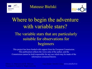 Where to begin the adventure with variable stars? The variable stars that are particularly suitable for observations for beginners Mateusz Bielski Editors: A. Majczyna and M. Należyty  Logo design:  Armella Leung,  www. armella . fr .to   Translated to English by Magda Zarzycka This project has been funded with support from the European Commission. This publication reflects the views only of the author, and the Commission cannot be held responsible for any use which may be made of the information contained therein. 