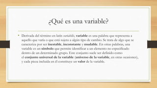 ¿Qué es una variable?
• Derivada del término en latín variabilis, variable es una palabra que representa a
aquello que varía o que está sujeto a algún tipo de cambio. Se trata de algo que se
caracteriza por ser inestable, inconstante y mudable. En otras palabras, una
variable es un símbolo que permite identificar a un elemento no especificado
dentro de un determinado grupo. Este conjunto suele ser definido como
el conjunto universal de la variable (universo de la variable, en otras ocasiones),
y cada pieza incluida en él constituye un valor de la variable.
 