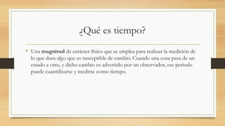 ¿Qué es tiempo?
• Una magnitud de carácter físico que se emplea para realizar la medición de
lo que dura algo que es susceptible de cambio. Cuando una cosa pasa de un
estado a otro, y dicho cambio es advertido por un observador, ese periodo
puede cuantificarse y medirse como tiempo.
 