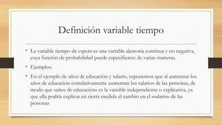 Definición variable tiempo
• La variable tiempo de espera es una variable aleatoria continua y no negativa,
cuya función de probabilidad puede especificarse de varias maneras.
• Ejemplos:
• En el ejemplo de años de educación y salario, suponemos que al aumentar los
años de educación correlativamente aumentan los salarios de las personas, de
modo que «años de educación» es la variable independiente o explicativa, ya
que ella podría explicar en cierta medida el cambio en el «salario» de las
personas
 