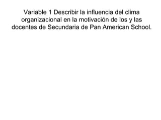 Variable 1 Describir la influencia del clima organizacional en la motivación de los y las docentes de Secundaria de Pan American School. 
