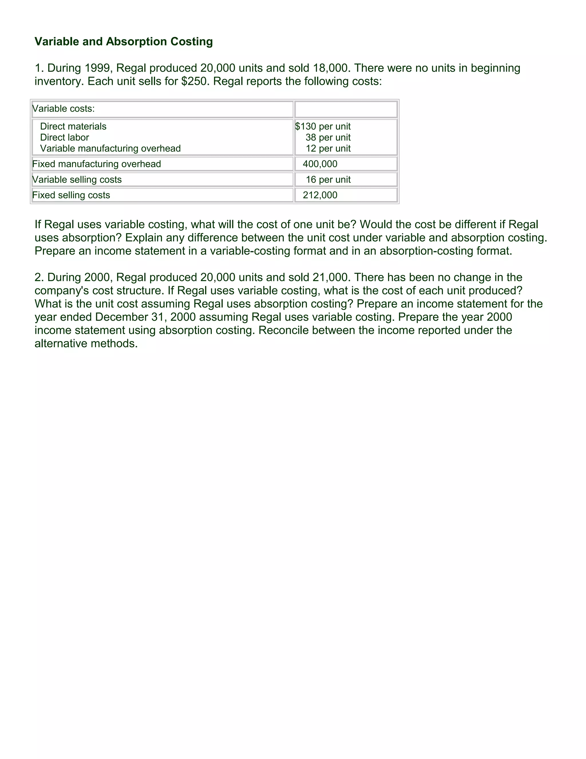 Variable and Absorption Costing
1. During 1999, Regal produced 20,000 units and sold 18,000. There were no units in beginning
inventory. Each unit sells for $250. Regal reports the following costs:
Variable costs:
Direct materials
Direct labor
Variable manufacturing overhead
$130 per unit
38 per unit
12 per unit
Fixed manufacturing overhead 400,000
Variable selling costs 16 per unit
Fixed selling costs 212,000
If Regal uses variable costing, what will the cost of one unit be? Would the cost be different if Regal
uses absorption? Explain any difference between the unit cost under variable and absorption costing.
Prepare an income statement in a variable-costing format and in an absorption-costing format.
2. During 2000, Regal produced 20,000 units and sold 21,000. There has been no change in the
company's cost structure. If Regal uses variable costing, what is the cost of each unit produced?
What is the unit cost assuming Regal uses absorption costing? Prepare an income statement for the
year ended December 31, 2000 assuming Regal uses variable costing. Prepare the year 2000
income statement using absorption costing. Reconcile between the income reported under the
alternative methods.