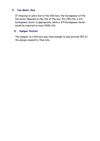 4. Fan Motor Size
If choosing to add a fan to the VAV box, the horsepower of the
fan motor depends on the cfm of the box. For 250 cfm, a 1/6
horsepower motor is appropriate, while a 3/4 horsepower motor
would be required to move 4200 cfm.
5. Damper Position
The damper in a VAV box may close enough to only provide 15% of
the design volumetric flow rate.
 
