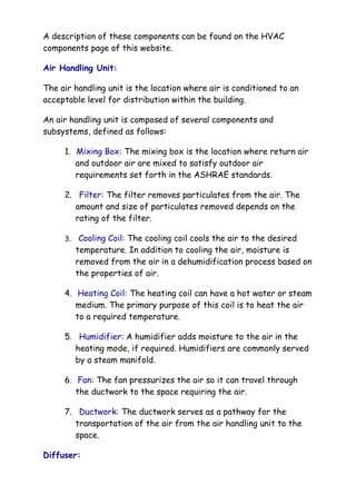 A description of these components can be found on the HVAC
components page of this website.
Air Handling Unit:
The air handling unit is the location where air is conditioned to an
acceptable level for distribution within the building.
An air handling unit is composed of several components and
subsystems, defined as follows:
1. Mixing Box: The mixing box is the location where return air
and outdoor air are mixed to satisfy outdoor air
requirements set forth in the ASHRAE standards.
2. Filter: The filter removes particulates from the air. The
amount and size of particulates removed depends on the
rating of the filter.
3. Cooling Coil: The cooling coil cools the air to the desired
temperature. In addition to cooling the air, moisture is
removed from the air in a dehumidification process based on
the properties of air.
4. Heating Coil: The heating coil can have a hot water or steam
medium. The primary purpose of this coil is to heat the air
to a required temperature.
5. Humidifier: A humidifier adds moisture to the air in the
heating mode, if required. Humidifiers are commonly served
by a steam manifold.
6. Fan: The fan pressurizes the air so it can travel through
the ductwork to the space requiring the air.
7. Ductwork: The ductwork serves as a pathway for the
transportation of the air from the air handling unit to the
space.
Diffuser:
 